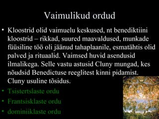 Vaimulikud ordud Kloostrid olid vaimuelu keskused, nt benediktiini kloostrid – rikkad, suured maavaldused, munkade füüsiline töö oli jäänud tahaplaanile, esmatähtis olid palved ja rituaalid. Vaimsed huvid asendusid ilmalikega. Selle vastu astusid Cluny mungad, kes nõudsid Benedictuse reeglitest kinni pidamist. Cluny usuline tõsidus. Tsistertslaste ordu Frantsisklaste ordu dominiiklaste ordu 