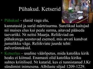Pühakud. Ketserid Pühakud  – elasid vaga elu,  kannatasid ja surid märtrisurma. Surelikud kaitsjad nii maises elus kui peale surma, aitavad pääseda taevariiki. Nt neitsi Maarja. Reliikviad on pühakutega seostuvad esemed, mis arvati kandvat jumalikku väge. Reliikviate juurde tehti palverännakuid. Ketserlus  – usuline väärõpetus, mida katoliku kirik heaks ei kiitnud. Enamasti olid katoliku kiriku suhtes kriitilised. Nt katarid, kes ei tunnistanud J.Kr sündimist inimesena. Albilaste sõjad 1209-1229.  