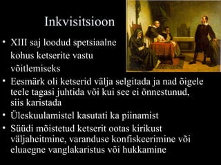 Inkvisitsioon XIII saj loodud spetsiaalne  kohus ketserite vastu  võitlemiseks Eesmärk oli ketserid välja selgitada ja nad õigele teele tagasi juhtida või kui see ei õnnestunud, siis karistada Üleskuulamistel kasutati ka piinamist  Süüdi mõistetud ketserit ootas kirikust väljaheitmine, varanduse konfiskeerimine või eluaegne vanglakaristus või hukkamine 