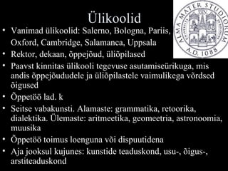 Ülikoolid Vanimad ülikoolid: Salerno, Bologna, Pariis,  Oxford, Cambridge, Salamanca, Uppsala Rektor, dekaan, õppejõud, üliõpilased Paavst kinnitas ülikooli tegevuse asutamiseürikuga, mis andis õppejõududele ja üliõpilastele vaimulikega võrdsed õigused Õppetöö lad. k Seitse vabakunsti. Alamaste: grammatika, retoorika, dialektika. Ülemaste: aritmeetika, geomeetria, astronoomia, muusika Õppetöö toimus loenguna või dispuutidena Aja jooksul kujunes: kunstide teaduskond, usu-, õigus-, arstiteaduskond 