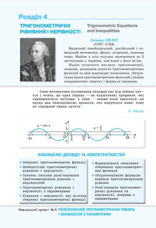 Навчальний проект №4. РОЗВ’ЯЗУВАННЯ ТРИГОНОМЕТРИЧНИХ РІВНЯНЬ
І НЕРІВНОСТЕЙ З ПАРАМЕТРАМИ
Розділ 4Розділ 4
Леонард ЕЙЛЕР
(1707–1783)
Видатний швейцарський, російський і ні-
мецький математик, фізик, астроном, інженер
тощо. Майже в усіх галузях математики та її
застосувань є терміни, пов’язані з його ім’ям.
Надав сучасного вигляду тригонометрії,
зокрема, розширив поняття тригонометричних
функцій та ввів відповідні позначення, обґрун-
тував знаки тригонометричних функцій у різних
координатних чвертях і формули зведення.
ТРИГОНОМЕТРИЧНІ
РІВНЯННЯ І НЕРІВНОСТІ
Trigonometric Equations
and Inequalities
Саме математика насамперед захищає нас від обману чут-
тів і вчить, що одна справа — як влаштовані предмети, які
сприймаються чуттями, а інша — якими вони здаються; ця
наука дає найнадійніші правила; хто керується ними, тому
не страшний обман чуттів .
Л. Ейлер
НАБУВАЄМО ДОСВІДУ ТА КОМПЕТЕНТНОСТЕЙ
 