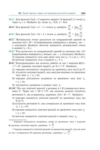 43.		приріст	функції.	задачі,	які	приводять	до	поняття	похідної 343
43.4.° Для функції f(x) = x3
виразіть приріст Df функції f у точці x0
через x0 і x. Знайдіть Df, якщо x0 = 0,5, x = 0,4.
43.5.•
Для функції f(x) = x2
– x і точки x0 знайдіть
∆
∆
f
x
і lim .
∆
∆
∆x
f
x→ 0
43.6.•
Для функції f(x) = 5x + 1 і точки x0 знайдіть
∆
∆
f
x
і lim .
∆
∆
∆x
f
x→ 0
43.7.•
Матеріальна точка рухається по координатній прямій за
законом s(t) = 2t2
+ 3 (переміщення вимірюють у метрах, час —
у секундах). Знайдіть миттєву швидкість матеріальної точки
в момент t0 = 2 с.
43.8.•
Тіло рухається по координатній прямій за законом s(t) = 5t2
(переміщення вимірюють у метрах, час — у секундах). Знайдіть:
1) середню швидкість тіла при зміні часу від t0 = 1 с до t1 = 3 с;
2) миттєву швидкість тіла в момент t0 = 1 с.
43.9.•
Електронагрівач від початку роботи за час t виділив Q(t) =
Q t t t( ) = +2
2 одиниць теплової енергії, де 0 m mt T. Знайдіть:
1) середню потужність1
нагрівача на проміжку часу від 0 до T;
2) кількість теплової енергії, яку виділив нагрівач за проміжок
часу між t0 і t t0 + ∆ ;
3) середню потужність нагрівача за проміжок часу між t0
і t t0 + ∆ ;
4) потужність нагрівача в момент часу t0.
43.10.•
Під час хімічної реакції з речовин A і B утворюється речо-
вина C. Через час t ( )0 m mt T від початку реакції кількість
речовини C, що утворилася, дорівнює f t t t( ) .= −4 2
Знайдіть:
1) середню швидкість хімічної реакції2
на проміжку часу від
0 до T;
2) кількість речовини C, яка утворилася за проміжок часу між
t0 і t t0 + ∆ ;
3) середню швидкість хімічної реакції за проміжок часу між t0
і t t0 + ∆ ;
4) миттєву швидкість хімічної реакції в момент часу t0.
1
Середня потужність нагрівача, який за проміжок часу t виділив
Q одиниць теплової енергії, дорівнює P
Q
t
= .
2
Середня швидкість хімічної реакції за продуктом реакції, під час якої
за час t утворилося M одиниць речовини, дорівнює v
M
t
R = .
 