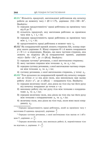 §	7.	пОхіДна	та	її	застОсування344
43.11.•
Кількість продукції, виготовленої робітником від початку
роботи до моменту часу t ( ),0 m mt T дорівнює f t t t( ) .= −10 3 2
Знайдіть:
1) середню продуктивність1
праці робітника на проміжку часу
від 0 до T;
2) кількість продукції, яку виготовив робітник за проміжок
часу між t0 і t t0 + ∆ ;
3) середню продуктивність праці робітника за проміжок часу
між t0 і t t0 + ∆ ;
4) продуктивність праці робітника в момент часу t0.
43.12.•
На координатній прямій лежить стержень OA, площа пере-
різу якого дорівнює S. Кінці стержня O і A мають координати
x = 0 і x = a відповідно. Відомо, що маса частини стержня, яка
лежить на відрізку [0; x] координатної прямої, дорівнює
m x aSx Sx( ) ,= −2 2
де x a∈[ ; ].0 Знайдіть:
1) середню густину2
речовини, з якої виготовлено стержень;
2) масу частини стержня між точками x0 та x x0 + ∆ ;
3) середню густину речовини, з якої виготовлено частину стерж-
ня між точками x0 та x x0 + ∆ ;
4) густину речовини, з якої виготовлено стержень, у точці x0.
43.13.•
Тіло рухалося по координатній прямій від початку коорди-
нат до точки x = a під дією сили, яка виконувала при цьому
роботу A x x( ) ,= 3
де x a∈[ ; ]0 — координата тіла. Знайдіть:
1) середню величину сили3
, яка діяла на тіло під час його руху
від початку координат до точки x = a;
2) виконану роботу під час руху тіла між точками з координа-
тами x0 та x x0 + ∆ ;
3) середню величину сили, яка діяла на тіло під час його руху
між точками з координатами x0 та x x0 + ∆ ;
4) величину сили, яка діяла на тіло тоді, коли воно мало коор-
динату x0.
1
Середня продуктивність праці робітника, який за проміжок часу t
виготовив S одиниць продукції, дорівнює
S
t
.
2
Середня густина речовини, з якої виготовлено тіло масою m і об’є-
мом V, дорівнює ρ =
m
V
.
3
Середня величина сили, яка виконала роботу A, перемістивши тіло
на відстань x, дорівнює F
A
x
= .
 