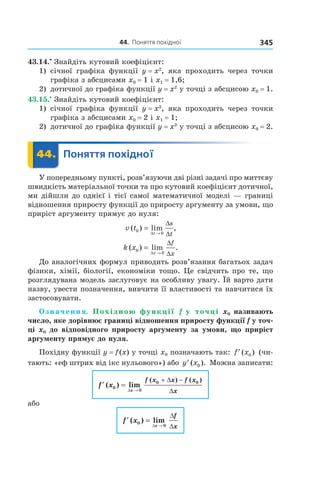 44.		поняття	похідної 345
43.14.•
Знайдіть кутовий коефіцієнт:
1) січної графіка функції y = x2
, яка проходить через точки
графіка з абсцисами x0 = 1 і x1 = 1,6;
2) дотичної до графіка функції y = x2
у точці з абсцисою x0 = 1.
43.15.•
Знайдіть кутовий коефіцієнт:
1) січної графіка функції y = x3
, яка проходить через точки
графіка з абсцисами x0 = 2 і x1 = 1;
2) дотичної до графіка функції y = x3
у точці з абсцисою x0 = 2.
	 44.	 Поняття	похідної	 Поняття44.	 Поняття
У попередньому пункті, розв’язуючи дві різні задачі про миттєву
швидкість матеріальної точки та про кутовий коефіцієнт дотичної,
ми дійшли до однієї і тієї самої математичної моделі — границі
відношення приросту функції до приросту аргументу за умови, що
приріст аргументу прямує до нуля:
v t
t
s
t
( ) lim ,0
0
=
→∆
∆
∆
k x
x
f
x
( ) lim .0
0
=
→∆
∆
∆
До аналогічних формул приводить розв’язання багатьох задач
фізики, хімії, біології, економіки тощо. Це свідчить про те, що
розглядувана модель заслуговує на особливу увагу. Їй варто дати
назву, увести позначення, вивчити її властивості та навчитися їх
застосовувати.
Означення. Похідною функції f у точці x0 називають
число, яке дорівнює границі відношення приросту функції f у точ-
ці x0 до відповідного приросту аргументу за умови, що приріст
аргументу прямує до нуля.
Похідну функції y = f(x) у точці x0 позначають так: ′f x( )0 (чи-
тають: «еф штрих від ікс нульового») або ′y x( ).0 Можна записати:
′ =
→
+ −
f x
x
f x x f x
x
( ) lim
( ) ( )
0
0
0 0
∆
∆
∆
або
′ =
→
f x
x
f
x
( ) lim0
0∆
∆
∆
 