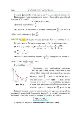 §	7.	пОхіДна	та	її	застОсування346
Похідну функції f у точці x0 можна обчислити за такою схемою:
1) надавши в точці x0 аргументу приріст Dx, знайти відповідний
приріст Df функції:
Df = f(x0 + Dx) – f(x0);
2) знайти відношення
∆
∆
f
x
;
3) з’ясувати, до якого числа прямує відношення
∆
∆
f
x
при Dx → 0,
тобто знайти границю lim .
∆
∆
∆x
f
x→ 0
Приклад 1 Знайдіть похідну функції f x
x
( ) =
1
у точці x0 = 1.
Розв’язання. Дотримуючись наведеної схеми, запишемо:
1) ∆ = + ∆ − = − = − =
+ +
−
+
f f x x f x
x x x x
x
x
( ) ( ) ;0 0
0 0
1 1 1
1
1
1 1∆ ∆
∆
∆
2)
∆
∆ +
= −
f
x x
1
1 ∆
;
3) при Dx → 0 значення виразу −
+
1
1 ∆x
прямують до числа –1,
тобто ′ = −



 = −
→ +
f
x x
( ) lim .1 1
0
1
1∆ ∆
Відповідь: –1. ◄
Зазначимо, що, знайшовши значення
′f ( ),1 ми тим самим знайшли кутовий коефі-
цієнт k(x0) дотичної, проведеної до графіка
функції f x
x
( ) =
1
у точці з абсцисою x0 = 1.
Він дорівнює –1, тобто k (1) = –1. Тоді, позна-
чивши через a кут, утворений цією дотичною
з додатним напрямом осі абсцис, можемо за-
писати: tg a = –1. Звідси α
π
=
3
4
(рис. 44.1).
Узагалі, можна зробити такий висновок: кутовий коефіцієнт
дотичної, проведеної до графіка функції f у точці з абсцисою x0,
дорівнює значенню похідної функції f у точці x0, тобто
k x f x( ) ( )0 0= ′
Ця рівність виражає геометричний зміст похідної.
Рис. 44.1
 