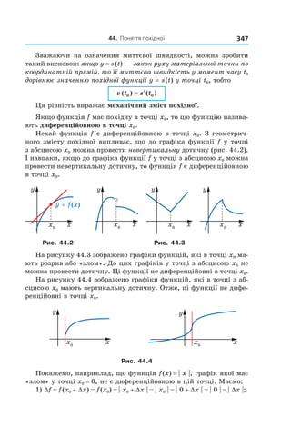 44.		поняття	похідної 347
Зважаючи на означення миттєвої швидкості, можна зробити
такий висновок: якщо y = s(t) — закон руху матеріальної точки по
координатній прямій, то її миттєва швидкість у момент часу t0
дорівнює значенню похідної функції y = s(t) у точці t0, тобто
v t s t( ) ( )0 0= ′
Ця рівність виражає механічний зміст похідної.
Якщо функція f має похідну в точці x0, то цю функцію назива-
ють диференційовною в точці x0.
Нехай функція f є диференційовною в точці x0. З геометрич-
ного змісту похідної випливає, що до графіка функції f у точці
з абсцисою x0 можна провести невертикальну дотичну (рис. 44.2).
І навпаки, якщо до графіка функції f у точці з абсцисою x0 можна
провести невертикальну дотичну, то функція f є диференційовною
в точці x0.
Рис. 44.2 Рис. 44.3
На рисунку 44.3 зображено графіки функцій, які в точці x0 ма-
ють розрив або «злом». До цих графіків у точці з абсцисою x0 не
можна провести дотичну. Ці функції не диференційовні в точці x0.
На рисунку 44.4 зображено графіки функцій, які в точці з аб-
сцисою x0 мають вертикальну дотичну. Отже, ці функції не дифе-
ренційовні в точці x0.
Рис. 44.4
Покажемо, наприклад, що функція f(x) = | x |, графік якої має
«злом» у точці x0 = 0, не є диференційовною в цій точці. Маємо:
1) Df = f(x0 + Dx) – f(x0) = | x0 + Dx | – | x0 | = | 0 + Dx | – | 0 | = | Dx |;
 