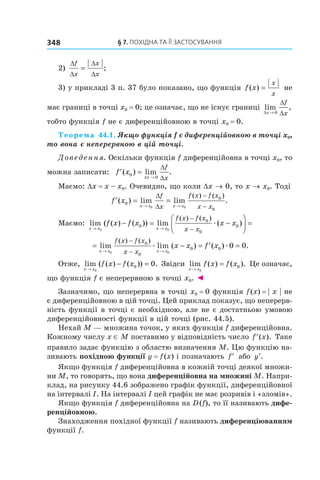 §	7.	пОхіДна	та	її	застОсування348
2)
∆
∆
∆
∆
f
x
x
x
= ;
3) у прикладі 3 п. 37 було показано, що функція f x
x
x
( ) = не
має границі в точці x0 = 0; це означає, що не існує границі lim ,
∆
∆
∆x
f
x→ 0
тобто функція f не є диференційовною в точці x0 = 0.
Теорема 44.1. Якщо функція f є диференційовною в точці x0, 
то вона є неперервною в цій точці.
Доведення. Оскільки функція f диференційовна в точці x0, то
можна записати: ′ =
→
f x
x
f
x
( ) lim .0
0∆
∆
∆
Маємо: Dx = x – x0. Очевидно, що коли Dx → 0, то x → x0. Тоді
′ = =
→ →
∆
∆
−
−
f x
x x x x
f
x
f x f x
x x
( ) lim lim .
( ) ( )
0
0
0
0 0
Маємо: lim ( ( ) ( )) lim ( )
( ) ( )
x x x x
f x f x x x
f x f x
x x→ →
− = −



 =
−
−0 0
0
0
0
0æ
= − = ′ =
→ →
−
−
lim lim ( ) ( ) .
( ) ( )
x x x x
f x f x
x x
x x f x
0 0
0
0
0 0 0 0æ æ
Отже, lim ( ( ) ( )) .
x x
f x f x
→
− =
0
0 0 Звідси lim ( ) ( ).
x x
f x f x
→
=
0
0 Це означає,
що функція f є неперервною в точці x0. ◄
Зазначимо, що неперервна в точці x0 = 0 функція f(x) = | x | не
є диференційовною в цій точці. Цей приклад показує, що неперерв-
ність функції в точці є необхідною, але не є достатньою умовою
диференційовності функції в цій точці (рис. 44.5).
Нехай M — множина точок, у яких функція f диференційовна.
Кожному числу x ∈ M поставимо у відповідність число ′f x( ). Таке
правило задає функцію з областю визначення M. Цю функцію на-
зивають похідною функції y = f(x) і позначають ′f або ′y .
Якщо функція f диференційовна в кожній точці деякої множи-
ни M, то говорять, що вона диференційовна на множині M. Напри-
клад, на рисунку 44.6 зображено графік функції, диференційовної
на інтервалі I. На інтервалі I цей графік не має розривів і «зломів».
Якщо функція f диференційовна на D(f), то її називають дифе-
ренційовною.
Знаходження похідної функції f називають диференціюванням
функції f.
 