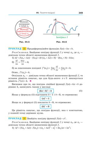 44.		поняття	похідної 349
Рис. 44.5 Рис. 44.6
Приклад 2 Продиференціюйте функцію f(x) = kx + b.
Розв’язання. Знайдемо похідну функції f у точці x0, де x0 —
довільна точка області визначення функції f.
1) Df = f(x0 + Dx) – f(x0) = (k (x0 + Dx) + b) – (kx0 + b) = kDx;
2)
∆
∆
∆
∆
f
x
k x
x
k= = ;
3) за означенням похідної ′ = = =
→ →
f x k k
x x
f
x
( ) lim lim .0
0 0∆ ∆
∆
∆
Отже, ′ =f x k( ) .0
Оскільки x0 — довільна точка області визначення функції f, то
остання рівність означає, що для будь-якого x ∈» виконується
рівність ′ =f x k( ) . ◄
Висновок про те, що похідна лінійної функції f(x) = kx + b до-
рівнює k, записують також у вигляді
( )kx b k+ ′ = (1)
Якщо у формулу (1) підставити k = 1 і b = 0, то отримаємо:
( )x ′ = 1
Якщо ж у формулі (1) покласти k = 0, то отримаємо:
( )b ′ = 0
Ця рівність означає, що похідна функції, яка є константою,
у кожній точці дорівнює нулю.
Приклад 3 Знайдіть похідну функції f(x) = x2
.
Розв’язання. Знайдемо похідну функції f у точці x0, де x0 —
довільна точка області визначення функції f.
1) ∆ = + ∆ − = + ∆ − = ∆ + ∆f f x x f x x x x x x x( ) ( ) ( ) ;0 0 0
2
0
2
0
2
2
 