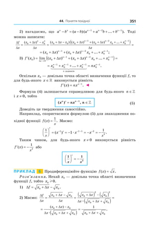 44.		поняття	похідної 351
2) нагадаємо, що a b a b a a b bn n n n n
− = − + + +− − −
( ) ( ... ).1 2 1
Тоді
можна записати:
∆
∆
+ − + − + + + + +
= =
− −
f
x
x x x
x
x x x x x x x xn n n n
( ) ( ) ( ) ( ) ...0 0 0 0 0
1
0
2
0∆
∆
∆ ∆ ∆ xx
x
n
0
1−
( ) =
∆
= + ∆ + + ∆ + +− − −
( ) ( ) ... ;x x x x x xn n n
0
1
0
2
0 0
1
3) ′ = + ∆ + + ∆ + +( ) =
→
− − −
f x x x x x x x
x
n n n
( ) lim ( ) ( ) ...0
0
0
1
0
2
0 0
1
∆
= + + + =− − − −
x x x nxn n n
n
n
0
1
0
1
0
1
0
1
... .
доданків
Оскільки x0 — довільна точка області визначення функції f, то
для будь-якого x ∈» виконується рівність
′ = −
f x nxn
( ) .1
◄
Формула (4) залишається справедливою для будь-якого n ∈»
і x ≠ 0, тобто
( ) ,x nx nn n
′ = ∈−1
» (5)
Доведіть це твердження самостійно.
Наприклад, скористаємося формулою (5) для знаходження по-
хідної функції f x
x
( ) .=
1
Маємо:
1 11 1 1 2
2
1
x x
x x x




′
= ′ = − = − = −− − − −
( ) .æ
Таким чином, для будь-якого x ≠ 0 виконується рівність
′ = −f x
x
( )
1
2
або
1 1
2
x x




′
= −
Приклад 6 Продиференціюйте функцію f x x( ) .=
Розв’язання. Нехай x0 — довільна точка області визначення
функції f, тобто x0 0l .
1) ∆ = + −f x x x0 0∆ .
2) Маємо:
∆
∆
∆
∆
∆
∆ ∆
f
x
x x x
x
x x x
x x x x
= =
( ) ( )
( )
=
+ − + −
+ +
0 0 0
2
0
2
0 0æ
=
( )
=
+ −
+ + + +
( )
.
x x x
x x x x x x x
0 0
0 0 0 0
1∆
∆ ∆ ∆æ
 