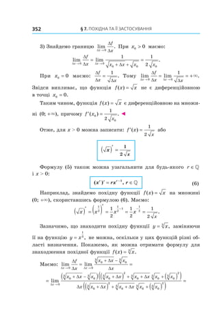 §	7.	пОхіДна	та	її	застОсування352
3) Знайдемо границю lim .
∆
∆
∆x
f
x→ 0
При x0 0> маємо:
lim lim .
∆ ∆
∆
∆ ∆x x
f
x x x x x→ →
= =
+ +0 0
0 0 0
1 1
2
При x0 0= маємо:
∆
∆ ∆
f
x x
=
1
. Тому lim lim .
∆ ∆
∆
∆ ∆x x
f
x x→ →
= = +
0 0
1
×
Звідси випливає, що функція f x x( ) = не є диференційовною
в точці x0 0= .
Таким чином, функція f x x( ) = є диференційовною на множи-
ні ( ; ),0 +× причому ′ =f x
x
( ) .0
0
1
2
◄
Отже, для x > 0 можна записати: ′ =f x
x
( )
1
2
або
x
x
( )′
=
1
2
Формулу (5) також можна узагальнити для будь-якого r ∈»
і x > 0:
( ) ,x rx rr r
′ = ∈−1
» (6)
Наприклад, знайдемо похідну функції f x x( ) = на множині
(0; +×), скориставшись формулою (6). Маємо:
x x x x
x
( )′
= ( )′
= = =
− −
1
2
1
2
1
1
2
1
2
1
2
1
2
.
Зазначимо, що знаходити похідну функції y x= 3
, заміняючи
її на функцію y x=
1
3
, не можна, оскільки у цих функцій різні об-
ласті визначення. Покажемо, як можна отримати формулу для
знаходження похідної функції f x x( ) .= 3
Маємо: lim lim
∆ ∆
∆
∆
∆
∆x x
f
x
x x x
x→ →
= =
+ −
0 0
0
3
0
3
=
( ) ( ) ( )( )
( )→
+ − + + + +
+
lim
∆
∆ ∆ ∆
∆ ∆
x
x x x x x x x x x
x x x
0
0
3
0
3
0
3
2
0
3
0
3
0
3
2
0
3
22
0
3
0
3
0
3
2
+ + + ( )( )
=
x x x x∆
 