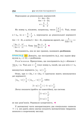 §	5.	чиСлові	ПоСлідовноСТі254
Переходимо до рівносильних нерівностей:
5 < 4ne + 2e;
4ne > 5 – 2e;
n > −
5
4
1
2ε
.
Як номер n0 візьмемо, наприклад, число
5
4
1
ε



 + . Тоді, якщо
n l n0, то n >
5
4
1
2ε
− , і, переходячи до рівносильної нерівності
4ne > 5 – 2e, а потім 5 < 4ne + 2e, отримаємо врешті, що
5
2 2 1( )n +
< ε
і
3 1
2 1
3
2
n
n
−
+
− < ε. Тому lim .
n
n
n→
−
+
=
×
3 1
2 1
3
2
◄
Послідовність, яка не має границі, називають розбіжною.
Приклад 2 Доведіть, що послідовність (an), яку задано фор-
мулою an = (–1)n
, є розбіжною.
Розв’язання. Припустимо, що послідовність (an) є збіжною і
lim .
n
na a
→
=
×
Тоді для ε =
1
2
існує номер n0 такий, що для всіх n l n0
виконується нерівність a an − <
1
2
.
Отже, при n = 2n0 і n = 2n0 + 1 одночасно мають виконуватися
дві нерівності:
a an2 0
1
2
− < і a an2 10
1
2
+ − < , тобто
1
1
2
− <a і − − <1
1
2
a .
Легко показати (зробіть це самостійно), що система
1
1
1
2
1
2
− <
+ <






a
a
,
не має розв’язків. Отримали суперечність. ◄
У математиці часто використовують два спеціальних символи
∀ і ∃, які дають змогу значну кількість математичних тверджень
записати в скороченому вигляді.
 