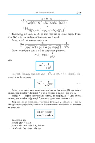 44.		поняття	похідної 353
=
( ) ( )( )
=
→
+ −
+ + + +
lim
∆
∆
∆ ∆ ∆
x
x x x
x x x x x x x
0
0 0
0
3
2
0
3
0
3
0
3
2
=
( ) ( )( )→
+ + + +
lim .
∆
∆ ∆
x
x x x x x x
0
0
3
2
0
3
0
3
0
3
2
1
Зрозуміло, що коли x0 = 0, то цієї границі не існує, отже, функ-
ція f x x( ) = 3
не диференційовна в точці x0 = 0.
Якщо x0 ≠ 0, то можна записати:
lim .
∆
∆ ∆
x
x x x x x x x→
+ + + +( ) ( )( )
=
0
0
3
2
0
3
0
3
0
3
2
0
23
1 1
3
Отже, для будь-якого x ≠ 0 виконується рівність
′ = ′ =f x f x
x
( ) ( )
1
3 23
або
x
x
3
23
1
3
( )′
=
Узагалі, похідну функції f x xn
( ) ,= n ∈», n > 1, можна зна-
ходити за формулою
xn
nn
n x
( )′
=
−
1
1
(7)
Якщо n — непарне натуральне число, то формула (7) дає змогу
знаходити похідну функції f у всіх точках x таких, що x ≠ 0.
Якщо n — парне натуральне число, то формула (7) дає змогу
знаходити похідну функції f для всіх додатних значень x.
Звернемося до тригонометричних функцій y = sin x і y = cos x.
Ці функції є диференційовними, і їхні похідні знаходять за такими
формулами:
(sin ) cos
(cos ) sin
x x
x x
′ =
′ = −
Доведемо це.
Нехай f(x) = sin x.
Для довільної точки x0 маємо:
1) Df = sin (x0 + Dx) – sin x0;
 