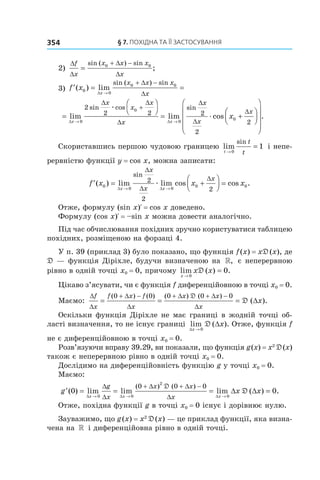 §	7.	пОхіДна	та	її	застОсування354
2)
∆
∆
∆
∆
f
x
x x x
x
=
+ −sin ( ) sin
;0 0
3) ′ = =
→
+ −
f x
x
x x x
x
( ) lim
sin ( ) sin
0
0
0 0
∆
∆
∆
=




= +
→ →
+
lim lim cos
sin cos sin
∆ ∆
∆ ∆
∆
∆
∆
∆
x x
x
x
x
x
x
x
x
x
0
0
0
0
2
2 2 2
2
2
æ
æ














.
Скориставшись першою чудовою границею lim
sin
t
t
t→
=
0
1 і непе-
рервністю функції y = cos x, можна записати:
′ = +



 =
→ →
f x x x
x x
x
x
x
( ) lim lim cos cos .
sin
0
0 0
0 0
2
2
2∆ ∆
∆
∆
∆
æ
Отже, формулу (sin x)R = cos x доведено.
Формулу (cos x)R = –sin x можна довести аналогічно.
Під час обчислювання похідних зручно користуватися таблицею
похідних, розміщеною на форзаці 4.
У п. 39 (приклад 3) було показано, що функція f(x) = xD(x), де
D — функція Діріхле, будучи визначеною на », є неперервною
рівно в одній точці x0 = 0, причому lim ( ) .
x
x x
→
=
0
0D
Цікаво з’ясувати, чи є функція f диференційовною в точці x0 = 0.
Маємо:
∆
∆
∆
∆
∆ ∆
∆
f
x
f x f
x
x x
x
x= = = ∆
+ − + + −( ) ( ) ( ) ( )
( ).
0 0 0 0 0D
D
Оскільки функція Діріхле не має границі в жодній точці об-
ласті визначення, то не існує границі lim ( ).
∆x
x
→
∆
0
D Отже, функція f
не є диференційовною в точці x0 = 0.
Розв’язуючи вправу 39.29, ви показали, що функція g(x) = x2
D(x)
також є неперервною рівно в одній точці x0 = 0.
Дослідимо на диференційовність функцію g у точці x0 = 0.
Маємо:
′ = = = ∆
→ → →
+ + −
g x x
x x x
g
x
x x
x
( ) lim lim lim ( )
( ) ( )
0
0 0
2
0
0 0 0
∆ ∆ ∆
∆
∆
∆ ∆
∆
∆
D
D == 0.
Отже, похідна функції g в точці x0 = 0 існує і дорівнює нулю.
Зауважимо, що g(x) = x2
D(x) — це приклад функції, яка визна-
чена на » і диференційовна рівно в одній точці.
 