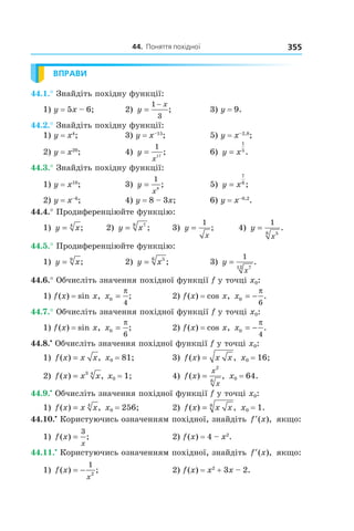 44.		поняття	похідної 355
ВПРАВИ
44.1.° Знайдіть похідну функції:
1) y = 5x – 6; 2) y
x
=
−1
3
; 3) y = 9.
44.2.° Знайдіть похідну функції:
1) y = x4
; 3) y = x–15
; 5) y = x–2,8
;
2) y = x20
; 4) y
x
=
1
17
; 6) y x=
1
5
.
44.3.° Знайдіть похідну функції:
1) y = x10
; 3) y
x
=
1
8
; 5) y x=
7
6
;
2) y = x–6
; 4) y = 8 – 3x; 6) y = x–0,2
.
44.4.° Продиференціюйте функцію:
1) y x= 4
; 2) y x= 78
; 3) y
x
=
1
; 4) y
x
=
1
58
.
44.5.° Продиференціюйте функцію:
1) y x= 9
; 2) y x= 56
; 3) y
x
=
1
712
.
44.6.° Обчисліть значення похідної функції f у точці x0:
1) f(x) = sin x, x0
4
=
π
; 2) f(x) = cos x, x0
6
= −
π
.
44.7.° Обчисліть значення похідної функції f у точці x0:
1) f(x) = sin x, x0
6
=
π
; 2) f(x) = cos x, x0
4
= −
π
.
44.8.•
Обчисліть значення похідної функції f у точці x0:
1) f x x x( ) ,= x0 = 81; 3) f x x x( ) ,= x0 = 16;
2) f x x x( ) ,= 3 4
x0 = 1; 4) f x
x
x
( ) ,=
2
6
x0 = 64.
44.9.•
Обчисліть значення похідної функції f у точці x0:
1) f x x x( ) ,= 4
x0 = 256; 2) f x x x( ) ,= 8
x0 = 1.
44.10.•
Користуючись означенням похідної, знайдіть ′f x( ), якщо:
1) f x
x
( ) ;=
3
2) f(x) = 4 – x2
.
44.11.•
Користуючись означенням похідної, знайдіть ′f x( ), якщо:
1) f x
x
( ) ;= −
1
2
2) f(x) = x2
+ 3x – 2.
 