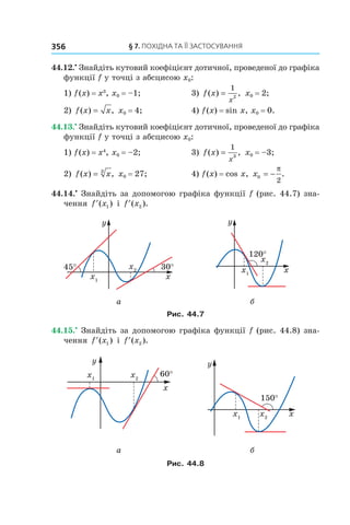 §	7.	пОхіДна	та	її	застОсування356
44.12.•
Знайдіть кутовий коефіцієнт дотичної, проведеної до графіка
функції f у точці з абсцисою x0:
1) f(x) = x3
, x0 = –1; 3) f x
x
( ) ,=
1
2
x0 = 2;
2) f x x( ) ,= x0 = 4; 4) f(x) = sin x, x0 = 0.
44.13.•
Знайдіть кутовий коефіцієнт дотичної, проведеної до графіка
функції f у точці з абсцисою x0:
1) f(x) = x4
, x0 = –2; 3) f x
x
( ) ,=
1
3
x0 = –3;
2) f x x( ) ,= 3
x0 = 27; 4) f(x) = cos x, x0
2
= −
π
.
44.14.•
Знайдіть за допомогою графіка функції f (рис. 44.7) зна-
чення ′f x( )1 і ′f x( ).2
а б
Рис. 44.7
44.15.•
Знайдіть за допомогою графіка функції f (рис. 44.8) зна-
чення ′f x( )1 і ′f x( ).2
а б
Рис. 44.8
 