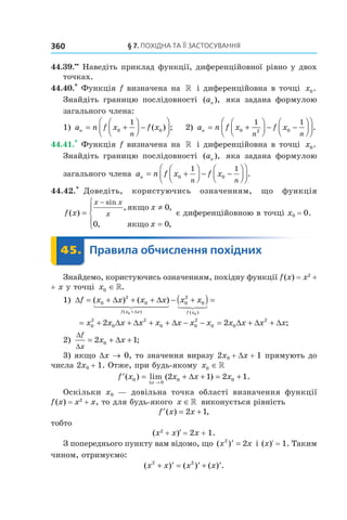 §	7.	пОхіДна	та	її	застОсування360
44.39.••
Наведіть приклад функції, диференційовної рівно у двох
точках.
44.40.*
Функція f визначена на » і диференційовна в точці x0.
Знайдіть границю послідовності ( ),an яка задана формулою
загального члена:
1) a n f x f xn
n
= +



 −



0 0
1
( ) ; 2) a n f x f xn
n n
= +



 − −







0 2 0
1 1
.
44.41.*
Функція f визначена на » і диференційовна в точці x0.
Знайдіть границю послідовності ( ),an яка задана формулою
загального члена a n f x f xn
n n
= +



 − −







0 0
1 1
.
44.42.*
Доведіть, користуючись означенням, що функція
f x
x
x
x x
x( )
, ,
, ,
sin
=
≠
=




−
якщо
якщо
0
0 0
є диференційовною в точці x0 = 0.
	 45.	 Правила	обчислення	похідних	 Правила45.	 Правила
Знайдемо, користуючись означенням, похідну функції f(x) = x2
+
+ x у точці x0 ∈».
1) ∆ = + + + − +( ) =
+
f x x x x x x
f x x f x
( ) ( )
( ) ( )
0
2
0 0
2
0
0 0
∆ ∆
∆
= + ∆ + ∆ + + ∆ − − = ∆ + ∆ + ∆x x x x x x x x x x x x0
2
0
2
0 0
2
0 0
2
2 2 ;
2)
∆
∆
f
x
x x= + ∆ +2 10 ;
3) якщо Dx → 0, то значення виразу 2x0 + Dx + 1 прямують до
числа 2x0 + 1. Отже, при будь-якому x0 ∈»
′ = + ∆ + = +
→
f x x x x
x
( ) lim ( ) .0
0
0 02 1 2 1
∆
Оскільки x0 — довільна точка області визначення функції
f(x) = x2
+ x, то для будь-якого x ∈» виконується рівність
′ = +f x x( ) ,2 1
тобто
(x2
+ x) = 2x + 1.
З попереднього пункту вам відомо, що ( )x x2
2′ = і (x)R = 1. Таким
чином, отримуємо:
( ) ( ) ( ) .x x x x2 2
+ ′ = ′ + ′
 