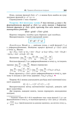 45.		правила	обчислення	похідних 361
Отже, похідну функції f(x) = x2
+ x можна було знайти як суму
похідних функцій y = x2
і y = x.
Справедливою є така теорема1
.
Теорема 45.1 (похідна суми). У тих точках, у яких є ди-
ференційовними функції y = f (x) і y = g (x), також є диференці-
йовною функція y = f (x) + g (x), причому для всіх таких точок 
виконується рівність
(f (x) + g (x))R = ′f (x) + gR(x).
Коротко говорять: похідна суми дорівнює сумі похідних.
Використовують і такий спрощений запис:
( )f g f g+ ′ = ′ + ′
Доведення. Нехай x0 — довільна точка, у якій функції f і g
є диференційовними. Знайдемо приріст функції y = f (x) + g (x)
у точці x0. Маємо:
Dy = f (x0 + Dx) + g (x0 + Dx) – f (x0) – g (x0) = (f (x0 + Dx) – f (x0)) +
+ (g (x0 + Dx) – g (x0)) = Df + Dg.
Запишемо: lim lim lim .
∆ ∆ ∆
∆
∆
∆ ∆
∆
∆
∆
∆
∆x x x
y
x
f g
x
f
x
g
x→ → →
= = +




+
0 0 0
Оскільки функції f і g є диференційовними в точці x0, то існують
границі lim
∆
∆
∆x
f
x→ 0
і lim .
∆
∆
∆x
g
x→ 0
Звідси отримуємо:
lim lim lim lim
∆ ∆ ∆ ∆
∆
∆
∆
∆
∆
∆
∆
∆
∆
∆x x x x
y
x
f
x
g
x
f
x
g
x→ → → →
= +



 = +
0 0 0 0
== ′ + ′f x g x( ) ( ).0 0
Отже, функція y = f(x) + g(x) є диференційовною в точці x0, при-
чому її похідна в цій точці дорівнює ′ + ′f x g x( ) ( ).0 0 ◄
Теорему 45.1 можна узагальнити для будь-якої скінченної кіль-
кості доданків:
( ... ) ... .f f f f f fn n1 2 1 2+ + + ′ = ′+ ′ + + ′
Використовуючи метод математичної індукції, доведіть цей
факт самостійно.
Дві теореми, наведені нижче, також спрощують знаходження
похідної.
1
Умовами теорем 45.1–45.4 передбачено таке: якщо функції f і g є ди-
ференційовними в точці x0, то відповідно функції y = f(x) + g(x), y = f(x) g(x),
y
f x
g x
=
( )
( )
та y = f(g(x)) визначені на деякому проміжку, що містить точку x0.
 