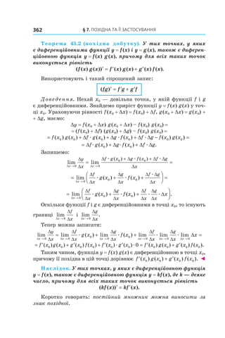§	7.	пОхіДна	та	її	застОсування362
Теорема 45.2 (похідна добутку). У тих точках, у яких 
є диференційовними функції y = f (x) і y = g (x), також є диферен-
ційовною функція y = f (x) g (x), причому для всіх таких точок 
виконується рівність
( ( ) ( )) ( ) ( ) ( ) ( ).f x g x f x g x g x f x′ = ′ + ′
Використовують і такий спрощений запис:
( )fg f g g f′ = ′ + ′
Доведення. Нехай x0 — довільна точка, у якій функції f і g
є диференційовними. Знайдемо приріст функції y = f(x) g(x) у точ-
ці x0. Ураховуючи рівності f(x0 + Dx) = f(x0) + Df, g(x0 + Dx) = g(x0) +
+ Dg, маємо:
Dy = f(x0 + Dx) g(x0 + Dx) – f(x0) g(x0) =
= (f(x0) + Df) (g(x0) + Dg) – f(x0) g(x0) =
= + ∆ + ∆ + ∆ ∆ − =f x g x f g x g f x f g f x g x( ) ( ) ( ) ( ) ( ) ( )0 0 0 0 0 0æ æ æ
= ∆ + ∆ + ∆ ∆f g x g f x f gæ æ æ( ) ( ) .0 0
Запишемо:
lim lim
( ) ( )
∆ ∆
∆
∆
∆ ∆ ∆ ∆
∆x x
y
x
f g x g f x f g
x→ →
= =
+ +
0 0
0 0æ æ æ
= + +



 =
→
lim ( ) ( )
∆
∆
∆
∆
∆
∆ ∆
∆x
f
x
g
x
f g
x
g x f x
0
0 0æ æ
æ
= + +



→
lim ( ) ( ) .
∆
∆
∆
∆
∆
∆
∆
∆
∆
∆
x
f
x
g
x
f
x
g
x
g x f x x
0
0 0æ æ æ æ
Оскільки функції f і g є диференційовними в точці x0, то існують
границі lim
∆
∆
∆x
f
x→ 0
і lim .
∆
∆
∆x
g
x→ 0
Тепер можна записати:
lim lim ( ) lim ( ) lim
∆ ∆ ∆ ∆
∆
∆
∆
∆
∆
∆
∆
∆x x x x
y
x
f
x
g
x
f
g x f x
→ → → →
= + +
0 0
0
0
0
0
æ æ
xx
g
xx x
xæ ælim lim
∆ ∆
∆
∆
∆
→ →
=
0 0
= ′ + ′ + ′ ′ = ′ + ′f x g x g x f x f x g x f x g x g x( ) ( ) ( ) ( ) ( ) ( ) ( ) ( ) (0 0 0 0 0 0 0 0 00æ æ )) ( ).f x0
Таким чином, функція y = f(x) g(x) є диференційовною в точці x0,
причому її похідна в цій точці дорівнює ′ + ′f x g x g x f x( ) ( ) ( ) ( ).0 0 0 0 ◄
Наслідок. У тих точках, у яких є диференційовною функція 
y = f (x), також є диференційовною функція y = kf (x), де k — деяке 
число, причому для всіх таких точок виконується рівність
( ( )) ( ).kf x kf x′ = ′
Коротко говорять: постійний множник можна виносити за
знак похідної.
 