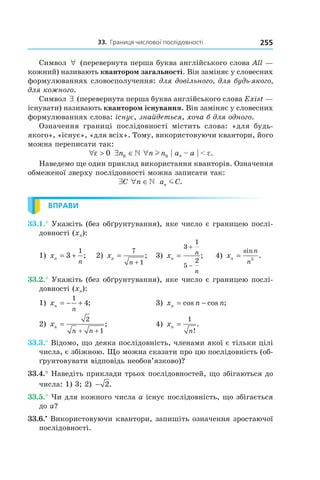 33.		границя	числової	послідовності 255
Символ ∀ (перевернута перша буква англійського слова All —
кожний) називають квантором загальності. Він заміняє у словесних
формулюваннях словосполучення: для довільного, для будь-якого, 
для кожного.
Символ ∃ (перевернута перша буква англійського слова Еxist —
існувати) називають квантором існування. Він заміняє у словесних
формулюваннях слова: існує, знайдеться, хоча б для одного.
Означення границі послідовності містить слова: «для будь-
якого», «існує», «для всіх». Тому, використовуючи квантори, його
можна переписати так:
∀ >ε 0 ∃ ∈n0  ∀n nl 0 | an – a | < e.
Наведемо ще один приклад використання кванторів. Означення
обмеженої зверху послідовності можна записати так:
∃C ∀ ∈n  a Cn m .
ВПРАВИ
33.1.° Укажіть (без обґрунтування), яке число є границею послі-
довності (xn):
1) xn
n
= +3
1
; 2) xn
n
=
+
7
1
; 3) xn
n
n
=
+
−
3
1
5
2
; 4) xn
n
n
=
sin
.5
33.2.° Укажіть (без обґрунтування), яке число є границею послі-
довності (xn):
1) xn
n
= − +
1
4; 3) x n nn = −cos cos ;
2) xn
n n
=
+ +
2
1
; 4) xn
n
=
1
!
.
33.3.° Відомо, що деяка послідовність, членами якої є тільки цілі
числа, є збіжною. Що можна сказати про цю послідовність (об-
ґрунтовувати відповідь необов’язково)?
33.4.° Наведіть приклади трьох послідовностей, що збігаються до
числа: 1) 3; 2) − 2.
33.5.° Чи для кожного числа a існує послідовність, що збігається
до a?
33.6.•
Використовуючи квантори, запишіть означення зростаючої
послідовності.
 