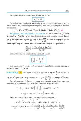 45.		правила	обчислення	похідних 363
Використовують і такий спрощений запис:
( )kf kf′ = ′
Доведення. Оскільки функція y = k диференційовна в будь-
якій точці, то, застосовуючи теорему про похідну добутку, можна
записати:
( ( )) ( ) ( ) ( ) ( ) ( ) ( ).kf x k f x kf x f x kf x kf x′ = ′ + ′ = + ′ = ′0æ ◄
Теорема 45.3 (похідна частки).  У  тих  точках,  у  яких 
функції y = f (x) і y = g (x) є диференційовними та значення функ-
ції g не дорівнює нулю, функція y
f x
g x
=
( )
( )
 також є диференційов-
ною, причому для всіх таких точок виконується рівність
f x
g x
f x g x g x f x
g x
( )
( )
( ) ( ) ( ) ( )
( ( ))
.




′
=
′ − ′
2
Використовують і такий спрощений запис:
f
g
f g g f
g




′
=
′ − ′
2
З доведенням теореми 45.3 ви можете ознайомитися на заняттях
математичного гуртка.
Приклад 1 Знайдіть похідну функції: 1) y x x
x
= − +
1
4 2
sin ;
2) y x x= −
−
1
2
5 3( ); 3) y = x3
cos x; 4) y
x
x
=
+
−
2 1
3 2
2
; 5) h x x x( ) sin .= 3
Розв’язання. 1) Користуючись теоремою про похідну суми та
наслідком з теореми про похідну добутку, отримуємо:
′ = − +




′
=




′
− ′ + ′ =y x x x x
x x
1 1
4 42 2
sin (sin ) ( )æ
= − − + = − − +
1 1
2 2
4 2 8
x x
x x x xcos cos .æ
2) За теоремою про похідну добутку отримуємо:
′ = −( )′
= ( )′
− + − ′ =
− − −
y x x x x x x
1
2
1
2
1
2
5 3 5 3 5 3( ) ( ) ( )æ æ
= − − + = + = =
− − − − + +1
2
3 5
2
5 3 5 10
2
3 5
2
3
2
1
2
3 3 3
5 3 5x x x
x
x x
x x
x
x
x
æ æ( ) .
 