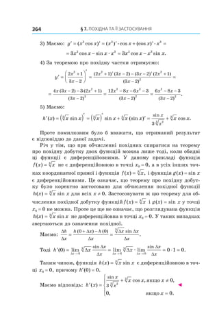 §	7.	пОхіДна	та	її	застОсування364
3) Маємо: ′ = ′ = ′ + ′ =y x x x x x x( cos ) ( ) cos (cos )3 3 3
æ æ
= − = −3 32 3 2 3
x x x x x x x xcos sin cos sin .æ
4) За теоремою про похідну частки отримуємо:
′ =




′
= =
+
−
+ ′ − − − ′ +
−
y
x
x
x x x x
x
2 1
3 2
2 1 3 2 3 2 2 1
3 2
2 2 2
2
( ) ( ) ( ) ( )
( )
= = =
− − +
−
− − −
−
− −4 3 2 3 2 1
3 2
12 8 6 3
3 2
6 8 3
3
2
2
2 2
2
2
x x x
x
x x x
x
x x
x
( ) ( )
( ) ( ) ( −− 2
2
)
.
5) Маємо:
′ = ( )′
= ( )′
+ ′ = +h x x x x x x x x x
x
x
( ) sin sin (sin ) cos .
sin3 3 3
23
3
3
Проте помилковим було б вважати, що отриманий результат
є відповіддю до даної задачі.
Річ у тім, що при обчисленні похідних спиратися на теорему
про похідну добутку двох функцій можна лише тоді, коли обидві
ці функції є диференційовними. У даному прикладі функція
f x x( ) = 3
не є диференційовною в точці x0 = 0, а в усіх інших точ-
ках координатної прямої і функція f x x( ) ,= 3
і функція g(x) = sin x
є диференційовними. Це означає, що теорему про похідну добут-
ку було коректно застосовано для обчислення похідної функції
h x x( ) = 3
sin x для всіх x ≠ 0. Застосовувати ж цю теорему для об-
числення похідної добутку функцій f x x( ) = 3
і g(x) = sin x у точці
x0 = 0 не можна. Проте це ще не означає, що розглядувана функція
h x x x( ) sin= 3
не диференційовна в точці x0 = 0. У таких випадках
звертаються до означення похідної.
Маємо:
∆
∆
∆
∆
∆ ∆
∆
h
x
h x h
x
x x
x
= =
+ −( ) ( ) sin
.
0 0 3
Тоді ′ = = = =
→ → →
h x x
x x x
x
x
x
x
( ) lim lim lim .
sin sin
0 0 1 0
0
3
0
3
0∆ ∆ ∆
∆ ∆
∆
∆
∆
∆
æ æ
Таким чином, функція h x x x( ) sin= 3
є диференційовною в точ-
ці x0 = 0, причому h (0) = 0.
Маємо відповідь: ′ =
+ ≠
=





h x
x x x
x
x
x( )
cos , ,
, .
sin
3 23
3
0
0 0
якщо
якщо
◄
 