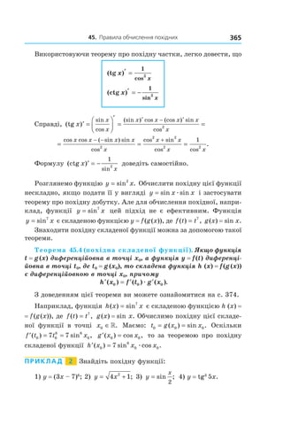 45.		правила	обчислення	похідних 365
Використовуючи теорему про похідну частки, легко довести, що
(tg )
(ctg )
cos
sin
x
x
x
x
′ =
′ = −
1
1
2
2
Справді, (tg )
sin
cos
(sin ) cos (cos ) sin
cos
x
x
x
x x x x
x
′ =




′
= =
′ − ′
2
= = =
− − +cos cos ( sin ) sin
cos
cos sin
cos cos
.
x x x x
x
x x
x x2
2 2
2 2
1
Формулу (ctg )
sin
x
x
′ = −
1
2
доведіть самостійно.
Розглянемо функцію y x= sin .2
Обчислити похідну цієї функції
нескладно, якщо подати її у вигляді y x x= sin sinæ і застосувати
теорему про похідну добутку. Але для обчислення похідної, напри-
клад, функції y x= sin7
цей підхід не є ефективним. Функція
y x= sin7
є складеною функцією y = f(g(x)), де f t t( ) ,= 7
g(x) = sin x.
Знаходити похідну складеної функції можна за допомогою такої
теореми.
Теорема 45.4 (похідна складеної функції). Якщо функція 
t = g (x) диференційовна в точці x0, а функція y = f (t) диференці-
йовна в точці t0, де t0 = g (x0), то складена функція h (x) = f (g (x)) 
є диференційовною в точці x0, причому 
′ = ′ ′h x f t g x( ) ( ) ( ).0 0 0æ
З доведенням цієї теореми ви можете ознайомитися на с. 374.
Наприклад, функція h x x( ) sin= 7
є складеною функцією h (x) =
= f(g(x)), де f t t( ) ,= 7
g(x) = sin x. Обчислимо похідну цієї складе-
ної функції в точці x0 ∈». Маємо: t g x x0 0 0= =( ) sin . Оскільки
′ = =f t t x( ) sin ,0 0
6 6
07 7 ′ =g x x( ) cos ,0 0 то за теоремою про похідну
складеної функції ′ =h x x x( ) sin cos .0
6
0 07 æ
Приклад 2 Знайдіть похідну функції:
1) y = (3x – 7)6
; 2) y x= +4 12
; 3) y
x
= sin ;
2
4) y = tg3
5x.
 