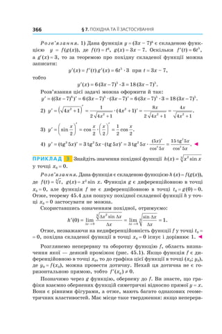 §	7.	пОхіДна	та	її	застОсування366
Розв’язання. 1) Дана функція y = (3x – 7)6
є складеною функ-
цією y = f(g(x)), де f(t) = t6
, g(x) = 3x – 7. Оскільки ′ =f t t( ) ,6 5
а gR(x) = 3, то за теоремою про похідну складеної функції можна
записати:
′ = ′ ′ =y x f t g x t( ) ( ) ( ) 6 35
æ при t = 3x – 7,
тобто
′ = − = −y x x x( ) ( ) ( ) .6 3 7 3 18 3 75 5
æ
Розв’язання цієї задачі можна оформити й так:
′ = − ′ = − − ′ = − = −y x x x x x(( ) ) ( ) ( ) ( ) ( ) .3 7 6 3 7 3 7 6 3 7 3 18 3 76 5 5 5
æ æ
2) ′ = +( )′
= + ′ = =
+ + +
y x x
x
x
x
x
x
4 1 4 12
2
2
2 2
1
2 4 1
8
2 4 1
4
4 1
æ( ) .
3) ′ =




′
=




′
=y
x x x x
sin cos cos .
2 2 2
1
2 2
æ
4) ′ = ′ = ′ = =
′
y x x x x
x
x
x
(tg ) tg (tg ) tg
( )
cos cos
3 2 2
5 3 5 5 3 5
5
5
15 5
52
2
2
æ æ
tg
xx
. ◄
Приклад 3 Знайдіть значення похідної функції h x x x( ) sin= 23
у точці x0 = 0.
Розв’язання. Дана функція є складеною функцією h (x) = f(g(x)),
де f t t( ) ,= 3
g(x) = x2
sin x. Функція g є диференційовною в точці
x0 = 0, але функція f не є диференційовною в точці t0 = g(0) = 0.
Отже, теорему 45.4 для пошуку похідної складеної функції h у точ-
ці x0 = 0 застосувати не можна.
Скориставшись означенням похідної, отримуємо:
′ = = =
→ →
h
x x
x x
x
x
x
( ) lim lim .
sin sin
0 1
0
23
0
3
∆ ∆
∆ ∆
∆
∆
∆
Отже, незважаючи на недиференційовність функції f у точці t0 =
= 0, похідна складеної функції в точці x0 = 0 існує і дорівнює 1. ◄
Розглянемо неперервну та оборотну функцію f, область визна-
чення якої — деякий проміжок (рис. 45.1). Якщо функція f є ди-
ференційовною в точці x0, то до графіка цієї функції в точці (x0; y0),
де y0 = f(x0), можна провести дотичну. Нехай ця дотична не є го-
ризонтальною прямою, тобто ′ ≠f x( ) .0 0
Позначимо через g функцію, обернену до f. Ви знаєте, що гра-
фіки взаємно обернених функцій симетричні відносно прямої y = x.
Вони є рівними фігурами, а отже, мають багато однакових геоме-
тричних властивостей. Має місце таке твердження: якщо неперерв-
 