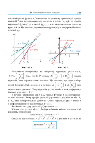 45.		правила	обчислення	похідних 367
на та оборотна функція f визначена на деякому проміжку і графік
функції f має негоризонтальну дотичну в точці ( ; ),x y0 0 то графік
оберненої функції g в точці ( ; )y x0 0 має невертикальну дотичну
(рис. 45.1). Це означає, що обернена функція g є диференційовною
в точці y0.
Рис. 45.1 Рис. 45.2
Розглянемо неперервну та оборотну функцію f(x) = sin x,
D f( ) ;= −




π π
2 2
(рис. 45.2). У точках A − −




π
2
1; і B
π
2
1;



 графік
функції f має горизонтальні дотичні. Це означає, що графік обер-
неної функції g(x) = arcsin x у точках A1 1
2
− −



;
π
і B1 1
2
;
π


 має
вертикальні дотичні. Тому функція g(x) = arcsin x не є диференці-
йовною в точках –1 і 1.
У точках, відмінних від A і B, графік функції f має негоризон-
тальні дотичні. Тому графік функції g у точках, відмінних від A1
і B1, має невертикальні дотичні. Отже, функція g(x) = arcsin x
є диференційовною на інтервалі (–1; 1).
Знайдемо похідну функції g(x) = arcsin x.
Маємо: sin (arcsin x) = x. Диференціюючи обидві частини цієї
рівності, отримуємо:
cos (arcsin ) (arcsin ) .x xæ ′ = 1
Оскільки cos (arcsin )x x= −1 2
і 1 02
− ≠x для всіх x ∈ −( ; ),1 1 то
(arcsin )x
x
′ =
−
1
1
2
 
