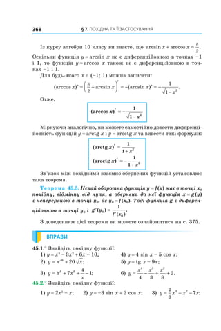 §	7.	пОхіДна	та	її	застОсування368
Із курсу алгебри 10 класу ви знаєте, що arcsin arccos .x x+ =
π
2
Оскільки функція y = arcsin x не є диференційовною в точках –1
і 1, то функція y = arccos x також не є диференційовною в точ-
ках –1 і 1.
Для будь-якого x ∈ (–1; 1) можна записати:
(arccos ) arcsin (arcsin ) .x x x
x
′ = −




′
= − ′ = −
−
π
2
1
1
2
Отже,
(arccos )x
x
′ = −
−
1
1
2
Міркуючи аналогічно, ви можете самостійно довести диференці-
йовність функцій y = arctg x і y = arcctg x та вивести такі формули:
(arctg )
(arcctg )
x
x
x
x
′ =
′ = −
+
+
1
1
1
1
2
2
Зв’язок між похідними взаємно обернених функцій установлює
така теорема.
Теорема 45.5. Нехай оборотна функція y = f (x) має в точці x0 
похідну, відмінну від нуля, а обернена до неї функція x = g (y) 
є неперервною в точці y0, де y0 = f (x0). Тоді функція g є диферен-
ційовною в точці y0 і  ′ =
′
g y
f x
( ) .
( )
0
0
1
З доведенням цієї теореми ви можете ознайомитися на с. 375.
ВПРАВИ
45.1.° Знайдіть похідну функції:
1) y = x3
– 3x2
+ 6x – 10; 4) y = 4 sin x – 5 cos x;
2) y x x= +−6
20 ; 5) y = tg x – 9x;
3) y x x
x
= + + −8 6
7 1
4
; 6) y
x x x
= − + +
4 3 2
4 3 8
2.
45.2.° Знайдіть похідну функції:
1) y = 2x5
– x; 2) y = –3 sin x + 2 cos x; 3) y x x x= − −
2
3
3 2
7 ;
 