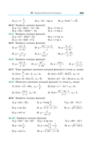 45.		правила	обчислення	похідних 369
4) y x
x
= −
5
; 5) y = 12 – ctg x; 6) y x= +−
0 4 35
, .
45.3.° Знайдіть похідну функції:
1) y = (x + 2)(x2
– 4x + 5); 3) y = x2
sin x;
2) y = (3x + 5)(2x2
– 1); 4) y = x ctg x.
45.4.° Знайдіть похідну функції:
1) y = (x3
– 2)(x2
+ 1); 3) y = x4
cos x;
2) y x x= + −( ) ( );5 1 3
4) y = x tg x.
45.5.° Знайдіть похідну функції:
1) y
x
x
=
−
−
2 3
4 5
; 3) y
x x
x
=
− −5 2
2
; 5) y
x
x
=
−
+
3
4 2
2
;
2) y
x
x
=
−
2
1
; 4) y
x
x
=
3
cos
; 6) y
x x
x
=
−
−
2
5
7
.
45.6.° Знайдіть похідну функції:
1) y
x
x
=
+
−
3 5
8
; 2) y
x
x
=
−
2
1 6
2
; 3) y
x
x
=
sin
; 4) y
x
x
=
−
+
2
2
1
1
.
45.7.° Чому дорівнює значення похідної функції f у точці x0, якщо:
1) f x x
x
( ) ,= + −
8
5 2 x0 = 2; 3) f x x x( ) ,= −3 103 5
x0 = 1;
2) f x x x( ) ( ) ,= +1 3 x0 = 9; 4) f(x) = (x2
– 2x + 3) cos x, x0 = 0.
45.8.° Обчисліть значення похідної функції f у точці x0, якщо:
1) f x x x( ) ,= −16 x0
1
4
= ; 3) f(x) = x–2
– 4x–3
, x0 = 2;
2) f x
x
x
( ) ,
cos
=
−1
x0 = 0; 4) f x
x x
x
( ) ,=
− −
+
2 3 1
1
2
x0 = 1.
45.9.° Знайдіть похідну функції:
1) y = (2x + 3)5
; 4) y
x
= 3
5
ctg ; 7) y = (6 – 7x)–4
;
2) y = cos 2x; 5) y x x= − − −1 25
; 8) y x= +2 sin .
3) y = sin2
x; 6) y
x
=
+
1
4 5
;
45.10.° Знайдіть похідну функції:
1) y = (2x2
– 3x + 4)3
; 4) y = 2 tg 4x; 7) y = (9x – 2)–3
;
2) y
x
= sin ;
3
5) y x= −



cos ;
π
4
8) y x= −3 cos .
3) y = cos2
x; 6) y x x= − − −2 227
;
 