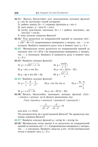§	7.	пОхіДна	та	її	застОсування370
45.11.° Василь Заплутайко для знаходження похідної функції
y = sin 2x застосовує такий алгоритм:
1) робить заміну 2x = t і отримує функцію y = sin t;
2) далі пише: ′ = ′ =y t t(sin ) cos ;
3) потім підставляє значення 2x = t і робить висновок, що
(sin ) cos .2 2x x′ =
У чому полягає помилка Василя?
45.12.° Тіло рухається по координатній прямій за законом s(t) =
s t t t( ) = − +4 6 112
(переміщення вимірюють у метрах, час — у се-
кундах). Знайдіть швидкість руху тіла в момент часу t0 = 5 с.
45.13.° Матеріальна точка рухається по координатній прямій за
законом s t t t( ) ( ) ( )= + +2 52
(переміщення вимірюють у метрах,
час — у секундах). Знайдіть її швидкість руху в момент часу
t0 = 3 с.
45.14.•
Знайдіть похідну функції:
1) y x x x= + +2 12
; 4) y
x
x
=
−
cos
;
3
1
2) y = sin x cos 2x; 5) y = (x + 1)3
(x – 2)4
;
3) y = tg x sin (2x + 5); 6) y
x
x
=
+
2
1
.
45.15.•
Знайдіть похідну функції:
1) y
x x x
= + −
1 6 5
2 6
; 3) y = sin 2x cos x; 5) y
x
x
=
−2 3
4
sin
.
2) y x x= +2
3; 4) y = (x + 2)5
(x – 3)4
;
45.16.•
Василь Заплутайко знаходить похідну функції f(x) =
f x x x( ) arcsin arccos= + на її області визначення так:
′ = + ′ = ′ + ′ =f x x x x x( ) (arcsin arccos ) (arcsin ) (arccos )
=
−
+
−
−
=
1
1
1
1
0
2 2
x x
для всіх x D f∈ ( ).
Чи погоджуєтеся ви з розв’язанням Василя? Чи правильну від-
повідь отримав Василь?
45.17.•
Знайдіть похідну функції y = arctg 4x + arcctg 4x.
45.18.•
Матеріальна точка масою 4 кг рухається по координатній
прямій за законом s(t) = t2
+ 4 (переміщення вимірюють у метрах,
час — у секундах). Знайдіть імпульс p (t) = mv(t) матеріальної
точки в момент часу t0 = 2 с.
 