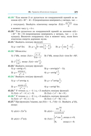 45.		правила	обчислення	похідних 371
45.19.•
Тіло масою 2 кг рухається по координатній прямій за за-
коном s(t) = 3t2
– 4t + 2 (переміщення вимірюють у метрах, час —
у секундах). Знайдіть кінетичну енергію E t
m t
( )
( )
=
v
2
2
тіла
в момент часу t0 = 4 с.
45.20.•
Тіло рухається по координатній прямій за законом s(t) =
= 2t2
– 8t + 15 (переміщення вимірюють у метрах, час — у се-
кундах). Визначте координату тіла в момент часу, коли його
кінетична енергія дорівнює нулю.
45.21.•
Знайдіть похідну функції:
1) y = cos3
2x; 2) y
x
= + −



2
5 4
sin ;
π
3) y
x
= −



sin .
3
5
6
45.22.•
Обчисліть:
1) ′f ( ),0 якщо f x
x
x
( ) ;=
−
−
1
2 1
3) ′f ( ),0 якщо f(x) = (cos 3x + 6)3
.
2) ′



f
π
3
, якщо f x
x
( ) sin ;= 2
2
45.23.•
Знайдіть похідну функції:
1) y = arctg x3
; 3) y = arcctg(x2
– 1);
2) y
x
x
=
−
arccos
;2
1
4) y
x
= arctg .2 1
45.24.•
Знайдіть похідну функції:
1) y = x2
arcctg x; 3) y x
x
= 2 1
arctg ;
2) y
x
x x
=
−
arcsin
;2
4) y = arctg2
3x.
45.25.••
У точках x1 = –1 і x2 = 2 знайдіть похідну функції:
1) f(x) = x2
– 4 | x | + 3; 2) f(x) = | x2
– 4x + 3 |.
45.26.••
У точках x1 = –2 і x2 = 2 знайдіть похідну функції:
1) f(x) = x2
– 6 | x | + 5; 2) f(x) = | x2
– 6x + 5 |.
45.27.••
Про функцію f відомо, що f(1) = –1, ′ =f ( ) .1 2 Знайдіть ′g ( ),1
якщо:
1) g x f x( ) ( );= 2
3) g x
x
f x
( ) ;
sin
cos ( ( ))
=
π
π
2
2) g x f x( ) ( );= 3
4) f x
x x
x
x( )
cos , ,
, .
=
≠
=




2 1
0
0 0
якщо
якщо
 