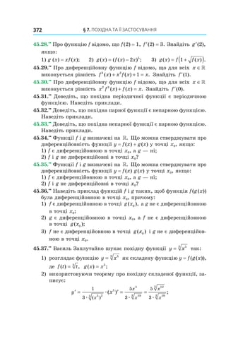 §	7.	пОхіДна	та	її	застОсування372
45.28.••
Про функцію f відомо, що f(2) = 1, ′ =f ( ) .2 3 Знайдіть ′g ( ),2
якщо:
1) g (x) = xf(x); 2) g x f x x( ) ( ( ) ) ;= − 2 5
3) g x f f x( ) ( ) .= +( )1
45.29.••
Про диференційовну функцію f відомо, що для всіх x ∈»
виконується рівність f x x f x x3 2
1( ) ( ) .+ + = Знайдіть ′f ( ).1
45.30.••
Про диференційовну функцію f відомо, що для всіх x ∈»
виконується рівність x f x f x x2 3
( ) ( ) .+ = Знайдіть ′f ( ).0
45.31.••
Доведіть, що похідна періодичної функції є періодичною
функцією. Наведіть приклади.
45.32.••
Доведіть, що похідна парної функції є непарною функцією.
Наведіть приклади.
45.33.••
Доведіть, що похідна непарної функції є парною функцією.
Наведіть приклади.
45.34.••
Функції f і g визначені на ». Що можна стверджувати про
диференційовність функції y = f(x) + g(x) у точці x0, якщо:
1) f є диференційовною в точці x0, а g — ні;
2) f і g не диференційовні в точці x0?
45.35.••
Функції f і g визначені на ». Що можна стверджувати про
диференційовність функції y = f(x) g(x) у точці x0, якщо:
1) f є диференційовною в точці x0, а g — ні;
2) f і g не диференційовні в точці x0?
45.36.••
Наведіть приклад функцій f і g таких, щоб функція f(g(x))
була диференційовною в точці x0, причому:
1) f є диференційовною в точці g x( ),0 а g не є диференційовною
в точці x0;
2) g є диференційовною в точці x0, а f не є диференційовною
в точці g x( );0
3) f не є диференційовною в точці g x( )0 і g не є диференційов-
ною в точці x0.
45.37.••
Василь Заплутайко шукає похідну функції y x= 53
так:
1) розглядає функцію y x= 53
як складену функцію y = f(g(x)),
де f t t( ) ,= 3
g x x( ) ;= 5
2) використовуючи теорему про похідну складеної функції, за-
писує:
′ = ′ = =y x
x
x
x
x
x
1
3
5
3
5
3
5 23
5
4
103
123
103
æ
æ
æ æ( )
( ) ;
 