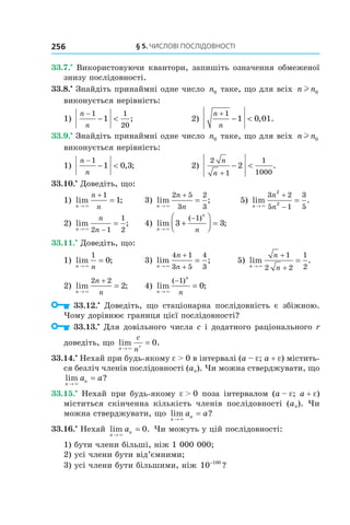 §	5.	чиСлові	ПоСлідовноСТі256
33.7.•
Використовуючи квантори, запишіть означення обмеженої
знизу послідовності.
33.8.•
Знайдіть принаймні одне число n0 таке, що для всіх n nl 0
виконується нерівність:
1)
n
n
−
− <
1 1
20
1 ; 2)
n
n
+
− <
1
1 0 01, .
33.9.•
Знайдіть принаймні одне число n0 таке, що для всіх n nl 0
виконується нерівність:
1)
n
n
−
− <
1
1 0 3, ; 2)
2
1
1
1000
2
n
n +
− < .
33.10.•
Доведіть, що:
1) lim ;
n
n
n→
+
=
×
1
1 3) lim ;
n
n
n→
+
=
×
2 5
3
2
3
5) lim .
n
n
n→
+
−
=
×
3 2
5 1
3
5
2
2
2) lim ;
n
n
n→ −
=
× 2 1
1
2
4) lim ;
( )
n
n
n→
+



 =
−
×
3 3
1
33.11.•
Доведіть, що:
1) lim ;
n n→
=
×
1
0 3) lim ;
n
n
n→ ∞
+
+
=
4 1
3 5
4
3
5) lim .
n
n
n→
+
+
=
×
1
2 2
1
2
2) lim ;
n
n
n→
+
=
×
2 2
2 4) lim ;
( )
n
n
n→
−
=
×
1
0
33.12.•
Доведіть, що стаціонарна послідовність є збіжною.
Чому дорівнює границя цієї послідовності?
33.13.•
Для довільного числа c і додатного раціонального r
доведіть, що lim .
n r
c
n→
=
×
0
33.14.•
Нехай при будь-якому e > 0 в інтервалі (a – e; a + e) містить-
ся безліч членів послідовності (an). Чи можна стверджувати, що
lim ?
n
na a
→
=
×
33.15.•
Нехай при будь-якому e > 0 поза інтервалом (a – e; a + e)
міститься скінченна кількість членів послідовності (an). Чи
можна стверджувати, що lim ?
n
na a
→
=
×
33.16.•
Нехай lim .
n
na
→
=
×
0 Чи можуть у цій послідовності:
1) бути члени більші, ніж 1 000 000;
2) усі члени бути від’ємними;
3) усі члени бути більшими, ніж 10 100−
?
 