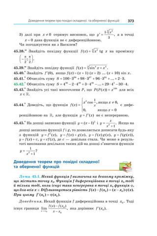 373Доведення	теорем	про	похідні	складеної		та	оберненої	функцій
3) далі при x ≠ 0 отримує висновок, що ′ =y
x5
3
23
, а в точці
x = 0 дана функція не є диференційовною.
Чи погоджуєтеся ви з Василем?
45.38.••
Знайдіть похідну функції f x x( ) = 23
tg x на проміжку
−




π π
2 2
; .
45.39.••
Знайдіть похідну функції f x x x( ) sin .= +4 43
45.40.*
Знайдіть ′f ( ),0 якщо f(x) = (x + 1) (x + 2) ... (x + 10) sin x.
45.41.*
Обчисліть суму S = + + + +100 3 98 3 96 3 2 399 97 95
æ æ æ æ... .
45.42.*
Обчисліть суму S = − + − + −4 2 4 3 4 29 4 30 430 29 28 2
æ æ æ æ... .
45.43.*
Знайдіть усі такі многочлени P, що P P x x( ( )) = 100
для всіх
x ∈».
45.44.*
Доведіть, що функція f x
x x
x
x( )
cos , ,
,
=
≠
=




2 1
0
0 0
якщо
якщо
є дифе-
ренційовною на », але функція y f x= ′( ) не є неперервною.
45.45.*
На дошці записано функції y x= −( )1 2
і y
x
x
=
+
2
1
. Якщо на
дошці записано функції f і g, то дозволяється дописати будь-яку
з функцій y f x= 2
( ), y = f (x) + g (x), y = f (x) g (x), y = f (g (x)),
y = f(x) + c, y = cf(x), де c — довільна стала. Чи може в резуль-
таті виконання декількох таких дій на дошці з’явитися функція
y
x
=
+
1
12
?
Доведення	 теорем	 про	 похідні	 складеної	 	
та	 оберненої	 функцій
Лема 45.1. Нехай функція f визначена на деякому проміжку, 
що містить точку x0. Функція f диференційовна в точці x0 тоді 
й тільки тоді, коли існує така неперервна в точці x0 функція j, 
що для всіх x ∈ D (f) виконується рівність f x f x x x x( ) ( ) ( ) ( ).− = −0 0 ϕ  
При цьому  ′ =f x x( ) ( ).0 0ϕ  
Доведення. Нехай функція f диференційовна в точці x0. Тоді
існує границя lim ,
( ) ( )
x x
f x f x
x x→
−
−0
0
0
яка дорівнює ′f x( ).0
 