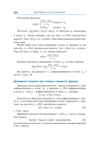 §	7.	пОхіДна	та	її	застОсування374
Розглянемо функцію
ϕ( )
, ,
( ), .
( ) ( )
x
x x
f x x x
f x f x
x x=
≠
′ =





−
−
0
0
0
0 0
якщо
якщо
Оскільки lim ( ) ( ) ( ),
x x
x f x x
→
= ′ =
0
0 0ϕ ϕ то функція j неперервна
в точці x0. Тепер очевидно, що для всіх x D f∈ ( ) виконується
рівність f x f x x x x( ) ( ) ( ) ( ).− = −0 0 ϕ Тим самим доведено першу час-
тину леми.
Нехай тепер існує така неперервна в точці x0 функція j, що
для всіх x D f∈ ( ) виконується рівність f x f x x x x( ) ( ) ( ) ( ).− = −0 0 ϕ
Тоді для всіх x D f∈ ( ), x x≠ 0, можна записати:
ϕ( ) .
( ) ( )
x
f x f x
x x
=
−
−
0
0
Оскільки функція j неперервна в точці x0, то існує границя
lim ( ) lim ( ).
( ) ( )
x x x x
x f x
f x f x
x x→ →
= = ′
−
−0 0
0
0
0ϕ
Це означає, що функція f є диференційовною в точці x0 і
ϕ( ) ( ).x f x0 0= ′ ◄
Доведення	 теореми	 про	 похідну	 складеної	 функції
Доведемо, що складена функція h(x) = f(g(x)), де функція t = g(x)
диференційовна в точці x0, а функція y = f(t) диференційовна
в точці t g x0 0= ( ), є диференційовною в точці x0, причому
′ = ′ ′h x f t g x( ) ( ) ( ).0 0 0æ
Доведення. Оскільки функція y = f(t) диференційовна в точ-
ці t0, то за лемою 45.1 існує неперервна в точці t0 функція y t= ϕ( )
така, що для всіх t D f∈ ( ) виконується рівність
f t f t t t t( ) ( ) ( ) ( )− = −0 0 ϕ (1)
і ′ =f t t( ) ( ).0 0ϕ
Зробивши в рівності (1) підстановки t = g(x), t g x0 0= ( ), отрима-
ємо рівність
f g x f g x g x g x g x( ( )) ( ( )) ( ( ) ( )) ( ( )),− = −0 0 ϕ (2)
яка виконується для всіх x із області визначення складеної функції
h (x) = f(g(x)).
 