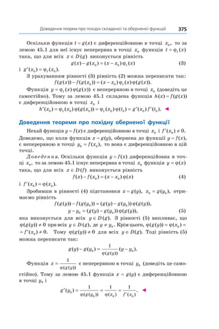 375Доведення	теорем	про	похідні	складеної	та	оберненої	функцій	
Оскільки функція t = g(x) є диференційовною в точці x0, то за
лемою 45.1 для неї існує неперервна в точці x0 функція t x= ϕ1 ( )
така, що для всіх x D g∈ ( ) виконується рівність
g x g x x x x( ) ( ) ( ) ( )− = −0 0 1ϕ (3)
і ′ =g x x( ) ( ).0 1 0ϕ
З урахуванням рівності (3) рівність (2) можна переписати так:
f g x f g x x x x g x( ( )) ( ( )) ( ) ( ) ( ( )).− = −0 0 1ϕ ϕ
Функція y x g x= ϕ ϕ1 ( ) ( ( )) є неперервною в точці x0 (доведіть це
самостійно). Тому за лемою 45.1 складена функція h(x) = f(g(x))
є диференційовною в точці x0 і
′ = = = ′ ′h x x g x x t g x f t( ) ( ) ( ( )) ( ) ( ) ( ) ( ).0 1 0 0 1 0 0 0 0ϕ ϕ ϕ ϕ ◄
Доведення	 теореми	 про	 похідну	 оберненої	 функції
Нехай функція y = f(x) є диференційовною в точці x0 і ′ ≠f x( ) .0 0
Доведемо, що коли функція x = g(y), обернена до функції y = f(x),
є неперервною в точці y f x0 0= ( ), то вона є диференційовною в цій
точці.
Доведення. Оскільки функція y = f(x) диференційовна в точ-
ці x0, то за лемою 45.1 існує неперервна в точці x0 функція y x= ϕ( )
така, що для всіх x D f∈ ( ) виконується рівність
f x f x x x x( ) ( ) ( ) ( )− = −0 0 ϕ (4)
і ′ =f x x( ) ( ).0 0ϕ
Зробивши в рівності (4) підстановки x = g(y), x g y0 0= ( ), отри-
маємо рівність
f g y f g y g y g y g y( ( )) ( ( )) ( ( ) ( )) ( ( )),− = −0 0 ϕ
y y g y g y g y− = −0 0( ( ) ( )) ( ( )),ϕ (5)
яка виконується для всіх y D g∈ ( ). З рівності (5) випливає, що
ϕ( ( ))g y ≠ 0 при всіх y D g∈ ( ), де y y≠ 0. Крім цього, ϕ ϕ( ( )) ( )g y x= =0
= ′ ≠f x( ) .0 0 Тому ϕ( ( ))g y ≠ 0 для всіх y D g∈ ( ). Тоді рівність (5)
можна переписати так:
g y g y y y
g y
( ) ( ) ( ).
( ( ))
− = −0 0
1
ϕ
Функція x
g y
=
1
ϕ( ( ))
є неперервною в точці y0 (доведіть це само-
стійно). Тому за лемою 45.1 функція x = g(y) є диференційовною
в точці y0 і
′ = = =
′
g y
g y x f x
( ) .
( ( )) ( ) ( )
0
0 0 0
1 1 1
ϕ ϕ
◄
 