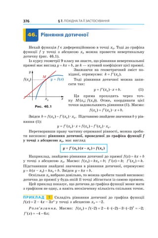§	7.	пОхіДна	та	її	застОсування376
	 46.	 Рівняння	дотичної	 Рівняння46.	 Рівняння
Нехай функція f є диференційовною в точці x0. Тоді до графіка
функції f у точці з абсцисою x0 можна провести невертикальну
дотичну (рис. 46.1).
Із курсу геометрії 9 класу ви знаєте, що рівняння невертикальної
прямої має вигляд y = kx + b, де k — кутовий коефіцієнт цієї прямої.
Зважаючи на геометричний зміст по-
хідної, отримуємо: k f x= ′( ).0
Тоді рівняння дотичної можна запи-
сати так:
y f x x b= ′ +( ) .0 æ (1)
Ця пряма проходить через точ-
ку M(x0; f(x0)). Отже, координати цієї
точки задовольняють рівняння (1). Маємо:
f x f x x b( ) ( ) .0 0= ′ +æ
Звідси b f x f x x= − ′( ) ( ) .0 0 0æ Підставимо знайдене значення b у рів-
няння (1):
y f x x f x f x x= ′ + − ′( ) ( ) ( ) .0 0 0 0æ æ
Перетворивши праву частину отриманої рівності, можна зроби-
ти висновок: рівняння дотичної, проведеної до графіка функції f
у точці з абсцисою x0, має вигляд
y f x x x f x= ′ − +( ) ( ) ( )0 0 0
Наприклад, знайдемо рівняння дотичної до прямої f(x) = kx + b
у точці з абсцисою x0. Маємо: f(x0) = kx0 + b; ′ =f x k( ) ; ′ =f x k( ) .0
Підставивши знайдені значення в рівняння дотичної, отримуємо:
y = k(x – x0) + kx0 + b. Звідси y = kx + b.
Оскільки x0 вибрано довільно, то можна зробити такий висновок:
дотична до прямої у будь-якій її точці збігається із самою прямою.
Цей приклад показує, що дотична до графіка функції може мати
з графіком не одну, а навіть нескінченну кількість спільних точок.
Приклад 1 Складіть рівняння дотичної до графіка функції
f(x) = 2 – 4x – 3x2
у точці з абсцисою x0 = –2.
Розв’язання. Маємо: f x f( ) ( ) ( ) ( ) ;0
2
2 2 4 2 3 2 2= − = − − − − = −æ æ
′ = − −f x x( ) ;4 6
Рис. 46.1
 