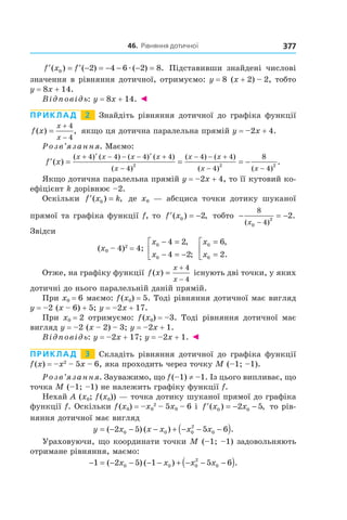 46.		рівняння	дотичної 377
′ = ′ − = − − − =f x f( ) ( ) ( ) .0 2 4 6 2 8æ Підставивши знайдені числові
значення в рівняння дотичної, отримуємо: y = 8 (x + 2) – 2, тобто
y = 8x + 14.
Відповідь: y = 8x + 14. ◄
Приклад 2 Знайдіть рівняння дотичної до графіка функції
f x
x
x
( ) ,=
+
−
4
4
якщо ця дотична паралельна прямій y = –2x + 4.
Розв’язання. Маємо:
′ = = = −
+ ′ − − − ′ +
−
− − +
−
f x
x x x x
x
x x
x x
( )
( ) ( ) ( ) ( )
( )
( ) ( )
( ) (
4 4 4 4
4
4 4
4
8
2 2
−− 4
2
)
.
Якщо дотична паралельна прямій y = –2x + 4, то її кутовий ко-
ефіцієнт k дорівнює –2.
Оскільки ′ =f x k( ) ,0 де x0 — абсциса точки дотику шуканої
прямої та графіка функції f, то ′ = −f x( ) ,0 2 тобто − = −
−
8
40
2
2
( )
.
x
Звідси
(x0 – 4)2
= 4;
x
x
0
0
4 2
4 2
− =
− = −



,
;
x
x
0
0
6
2
=
=



,
.
Отже, на графіку функції f x
x
x
( ) =
+
−
4
4
існують дві точки, у яких
дотичні до нього паралельній даній прямій.
При x0 = 6 маємо: f(x0) = 5. Тоді рівняння дотичної має вигляд
y = –2 (x – 6) + 5; y = –2x + 17.
При x0 = 2 отримуємо: f(x0) = –3. Тоді рівняння дотичної має
вигляд y = –2 (x – 2) – 3; y = –2x + 1.
Відповідь: y = –2x + 17; y = –2x + 1. ◄
Приклад 3 Складіть рівняння дотичної до графіка функції
f(x) = –x2
– 5x – 6, яка проходить через точку M (–1; –1).
Розв’язання. Зауважимо, що f(–1) ≠ –1. Із цього випливає, що
точка M (–1; –1) не належить графіку функції f.
Нехай A (x0; f(x0)) — точка дотику шуканої прямої до графіка
функції f. Оскільки f(x0) = –x0
2
– 5x0 – 6 і ′ = − −f x x( ) ,0 02 5 то рів-
няння дотичної має вигляд
y x x x x x= − − − + − − −( )( ) ( ) .2 5 5 60 0 0
2
0
Ураховуючи, що координати точки M (–1; –1) задовольняють
отримане рівняння, маємо:
− = − − − − + − − −( )1 2 5 1 5 60 0 0
2
0( ) ( ) .x x x x
 