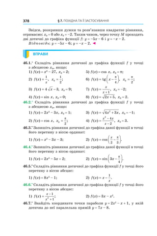 §	7.	пОхіДна	та	її	застОсування378
Звідси, розкривши дужки та розв’язавши квадратне рівняння,
отримаємо: x0 = 0 або x0 = –2. Таким чином, через точку M проходять
дві дотичні до графіка функції f: y = –5x – 6 і y = –x – 2.
Відповідь: y = –5x – 6; y = –x – 2. ◄
ВПРАВИ
46.1.° Складіть рівняння дотичної до графіка функції f у точці
з абсцисою x0, якщо:
1) f(x) = x3
– 27, x0 = 2; 5) f(x) = cos x, x0 = p;
2) f x
x
( ) ,=
1
x0
1
2
= ; 6) f x x( ) tg ,= −




π
4
x0
2
=
π
;
3) f x x( ) ,= −4 3 x0 = 9; 7) f x
x
x
( ) ,=
+ 1
x0 = –2;
4) f(x) = sin x, x0 = 0; 8) f x x( ) ,= +2 5 x0 = 2.
46.2.° Складіть рівняння дотичної до графіка функції f у точці
з абсцисою x0, якщо:
1) f(x) = 2x3
– 3x, x0 = 1; 3) f x x x( ) ,= +4 32
x0 = –1;
2) f(x) = cos x, x0
2
=
π
; 4) f x
x x
x
( ) ,=
−
−
2
4
2
x0 = 3.
46.3.•
Запишіть рівняння дотичної до графіка даної функції в точці
його перетину з віссю ординат:
1) f(x) = x2
– 3x – 3; 2) f x
x
( ) cos .= −




2 3
π
46.4.•
Запишіть рівняння дотичної до графіка даної функції в точці
його перетину з віссю ординат:
1) f(x) = 2x3
– 5x + 2; 2) f x x( ) sin .= −



3
4
π
46.5.•
Складіть рівняння дотичної до графіка функції f у точці його
перетину з віссю абсцис:
1) f(x) = 8x3
– 1; 2) f x x
x
( ) .= −
1
46.6.•
Складіть рівняння дотичної до графіка функції f у точці його
перетину з віссю абсцис:
1) f x
x
x
( ) ;=
−
+
1
12
2) f(x) = 3x – x2
.
46.7.•
Знайдіть координати точки параболи y = 2x2
– x + 1, у якій
дотична до неї паралельна прямій y = 7x – 8.
 