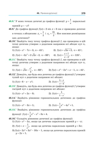 46.		рівняння	дотичної 379
46.8.•
У яких точках дотичні до графіка функції y
x
=
1
паралельні
прямій y = –x?
46.9.•
До графіка функції f(x) = 2 sin x + 3 cos x проведено дотичні
в точках з абсцисами x1
2
=
π
і x2
3
2
=
π
. Яке взаємне розміщення
цих дотичних?
46.10.•
Знайдіть таку точку графіка функції f, що проведена в цій
точці дотична утворює з додатним напрямом осі абсцис кут a,
якщо:
1) f(x) = x2
– 7x + 3, a = 45°; 3) f x x( ) ,= +3 2 a = 45°;
2) f x x x( ) ,= − + −3 2 3 22
a = 60°; 4) f x
x
x
( ) ,=
+
−
7
2
a = 135°.
46.11.•
Знайдіть таку точку графіка функції f, що проведена в цій
точці дотична утворює з додатним напрямом осі абсцис кут a,
якщо:
1) f x x
x
( ) ,= −3
3
3
a = 60°; 2) f(x) = x3
– 2x2
+ x – 1, a = 45°.
46.12.•
Доведіть, що будь-яка дотична до графіка функції f утворює
тупий кут з додатним напрямом осі абсцис:
1) f(x) = 6 – x – x3
; 2) f x
x
x
( ) .=
−
−
5
3
46.13.•
Доведіть, що будь-яка дотична до графіка функції f утворює
гострий кут з додатним напрямом осі абсцис:
1) f(x) = x5
+ 2x – 8; 2) f x
x
( ) .=
−
4
1
46.14.•
Знайдіть рівняння горизонтальних дотичних до графіка
функції:
1) f(x) = x3
– 3x + 1; 2) f x x x( ) .= − +
1
2
4 2
4 1
46.15.•
Знайдіть рівняння горизонтальних дотичних до графіка
функції f x x x x( ) .= − − +
1
3
3 2
3 4
46.16.•
Складіть рівняння дотичної до графіка функції:
1) f(x) = x2
– 5x, якщо ця дотична паралельна прямій y = –x;
2) f x x
x
( ) ,= −
1
2
якщо ця дотична паралельна прямій y = 3x;
3) f(x) = 2x3
+ 3x2
– 10x – 1, якщо ця дотична паралельна прямій
y = 2x + 1.
 