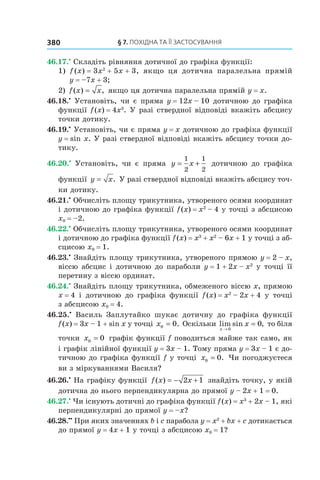 §	7.	пОхіДна	та	її	застОсування380
46.17.•
Складіть рівняння дотичної до графіка функції:
1) f (x) = 3x2
+ 5x + 3, якщо ця дотична паралельна прямій
y = –7x + 3;
2) f x x( ) ,= якщо ця дотична паралельна прямій y = x.
46.18.•
Установіть, чи є пряма y = 12x – 10 дотичною до графіка
функції f(x) = 4x3
. У разі ствердної відповіді вкажіть абсцису
точки дотику.
46.19.•
Установіть, чи є пряма y = x дотичною до графіка функції
y = sin x. У разі ствердної відповіді вкажіть абсцису точки до-
тику.
46.20.•
Установіть, чи є пряма y x= +
1
2
1
2
дотичною до графіка
функції y x= . У разі ствердної відповіді вкажіть абсцису точ-
ки дотику.
46.21.•
Обчисліть площу трикутника, утвореного осями координат
і дотичною до графіка функції f(x) = x2
– 4 у точці з абсцисою
x0 = –2.
46.22.•
Обчисліть площу трикутника, утвореного осями координат
і дотичною до графіка функції f(x) = x3
+ x2
– 6x + 1 у точці з аб-
сцисою x0 = 1.
46.23.•
Знайдіть площу трикутника, утвореного прямою y = 2 – x,
віссю абсцис і дотичною до параболи y = 1 + 2x – x2
у точці її
перетину з віссю ординат.
46.24.•
Знайдіть площу трикутника, обмеженого віссю x, прямою
x = 4 і дотичною до графіка функції f(x) = x2
– 2x + 4 у точці
з абсцисою x0 = 4.
46.25.•
Василь Заплутайко шукає дотичну до графіка функції
f(x) = 3x – 1 + sin x у точці x0 0= . Оскільки lim sin ,
x
x
→
=
0
0 то біля
точки x0 0= графік функції f поводиться майже так само, як
і графік лінійної функції y = 3x – 1. Тому пряма y = 3x – 1 є до-
тичною до графіка функції f у точці x0 0= . Чи погоджуєтеся
ви з міркуваннями Василя?
46.26.•
На графіку функції f x x( ) = − +2 1 знайдіть точку, у якій
дотична до нього перпендикулярна до прямої y – 2x + 1 = 0.
46.27.•
Чи існують дотичні до графіка функції f(x) = x3
+ 2x – 1, які
перпендикулярні до прямої y = –x?
46.28.••
При яких значеннях b і c парабола y = x2
+ bx + c дотикається
до прямої y = 4x + 1 у точці з абсцисою x0 = 1?
 
