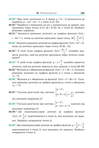 46.		рівняння	дотичної 381
46.29.••
При яких значеннях a і b пряма y = 7x – 2 дотикається до
параболи y = ax2
+ bx + 1 у точці A (1; 5)?
46.30.••
Парабола з вершиною на осі x дотикається до прямої, яка
проходить через точки A (1; 2) і B (2; 4), у точці B. Знайдіть
рівняння параболи.
46.31.••
Запишіть рівняння дотичної до графіка функції f (x) =
f x x( ) ,= − +2 14
якщо ця дотична проходить через точку M −




5
4
17; .
46.32.••
Запишіть рівняння дотичної до графіка функції f x x( ) ,= +2 23
якщо ця дотична проходить через точку M (0; –2).
46.33.••
У якій точці графіка функції f x
x
x
( ) =
−4 1
потрібно про-
вести дотичну, щоб ця дотична проходила через початок коор-
динат?
46.34.••
У якій точці графіка функції y x
x
= +
3
потрібно провести
дотичну, щоб ця дотична перетнула вісь ординат у точці (0; 6)?
46.35.••
Функція g є оберненою до функції f x x x( ) .= + −5
3 1 Складіть
рівняння дотичної до графіка функції g у точці з абсцисою
x0 3= .
46.36.••
Функція g є оберненою до функції f x x x( ) .= + +3
6 5 Скла-
діть рівняння дотичної до графіка функції g у точці з абсцисою
x0 2= − .
46.37.••
Скільки розв’язків має система
y x
y a x
=
+ = +









4
8
5
4
,
залежно
від значення параметра a?
46.38.••
Скільки розв’язків має система
y x
y ax a
=
= + −



3
5
,
залежно від
значення параметра a?
46.39.••
Дві перпендикулярні дотичні до графіка функції
f x x( ) = −3
1
2
2
перетинаються в точці A, яка належить осі орди-
нат. Знайдіть координати точки A.
46.40.••
Дві перпендикулярні дотичні до графіка функції y x= −
1
2
5
2
2
перетинаються в точці A, яка належить осі ординат. Знайдіть
координати точки A.
 