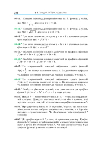 §	7.	пОхіДна	та	її	застОсування382
46.41.••
Наведіть приклад диференційовної на » функції f такої,
що f x
x
( ) =
−
1
3
для всіх x ∈ −( ; ).× 2
46.42.••
Наведіть приклад диференційовної на » функції f такої,
що f x x( ) = −3 5 для всіх x ∈ +[ ; ).3 ×
46.43.••
При яких значеннях a пряма y = ax + 1 є дотичною до гра-
фіка функції f x x( ) ?= +4 1
46.44.••
При яких значеннях a пряма y = 2x + a є дотичною до гра-
фіка функції f x x( ) ?= −4 1
46.45.••
Знайдіть рівняння спільної дотичної до графіків функцій
f(x) = x2
– 2x + 5 і g(x) = x2
+ 2x – 11.
46.46.••
Знайдіть рівняння спільної дотичної до графіків функцій
f(x) = x2
+ 4x + 8 і g(x) = x2
+ 8x + 4.
46.47.*
На координатній площині зображено графік функції
f x
k
x
( ) ,= на якому позначено точку A. За допомогою циркуля
та лінійки побудуйте дотичну до графіка функції f у точці A.
46.48.*
На координатній площині зображено графік функції
f(x) = ax2
, на якому позначено точку A. За допомогою циркуля
та лінійки побудуйте дотичну до графіка функції f у точці A.
46.49.*
Знайдіть рівняння прямої, яка дотикається до графіка
функції f x x x x x( ) = − + + −4 3 2
2 1 у двох точках.
46.50.*
Нехай P — многочлен степеня n і A — точка на координат-
ній площині. Доведіть, що існує не більше ніж n прямих, які
проходять через точку A і дотикаються до графіка многочлена P.
46.51.*
Про диференційовну на » функцію f відомо, що вона в ра-
ціональних точках набуває раціональних значень, а в ірраціо-
нальних — ірраціональних. Чи обов’язково графіком функції f
є пряма?
46.52.*
До графіка функції f у точці A проведено дотичну. Графік
функції g отримано з графіка функції f у результаті перетворення
руху, а точка B є образом точки A. Чи обов’язково в точці B до
графіка функції g можна провести дотичну?
 