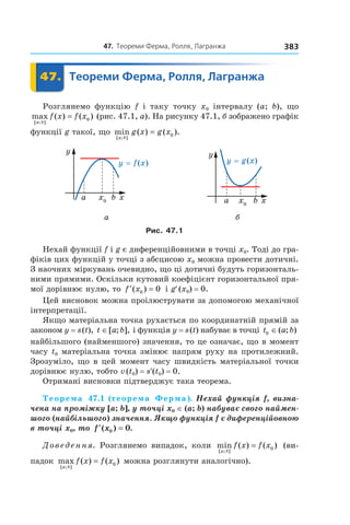 47.		теореми	ферма,	ролля,	Лагранжа 383
	 47.	 Теореми	Ферма,	Ролля,	Лагранжа	 Теореми47.	 Теореми
Розглянемо функцію f і таку точку x0 інтервалу (a; b), що
max ( ) ( )
[ ; ]a b
f x f x= 0 (рис. 47.1, а). На рисунку 47.1, б зображено графік
функції g такої, що min ( ) ( ).
[ ; ]a b
g x g x= 0
а б
Рис. 47.1
Нехай функції f і g є диференційовними в точці x0. Тоді до гра-
фіків цих функцій у точці з абсцисою x0 можна провести дотичні.
З наочних міркувань очевидно, що ці дотичні будуть горизонталь-
ними прямими. Оскільки кутовий коефіцієнт горизонтальної пря-
мої дорівнює нулю, то ′ =f x( )0 0 і g′(x0) = 0.
Цей висновок можна проілюструвати за допомогою механічної
інтерпретації.
Якщо матеріальна точка рухається по координатній прямій за
законом y = s(t), t a b∈[ ; ], і функція y = s(t) набуває в точці t a b0 ∈( ; )
найбільшого (найменшого) значення, то це означає, що в момент
часу t0 матеріальна точка змінює напрям руху на протилежний.
Зрозуміло, що в цей момент часу швидкість матеріальної точки
дорівнює нулю, тобто v(t0) = s′(t0) = 0.
Отримані висновки підтверджує така теорема.
Теорема 47.1 (теорема Ферма). Нехай функція f, визна-
чена на проміжку [a; b], у точці x0 ∈ (a; b) набуває свого наймен-
шого (найбільшого) значення. Якщо функція f є диференційовною 
в точці x0, то  ′ =f x( ) .0 0
Доведення. Розглянемо випадок, коли min ( ) ( )
[ ; ]a b
f x f x= 0 (ви-
падок max ( ) ( )
[ ; ]a b
f x f x= 0 можна розглянути аналогічно).
 