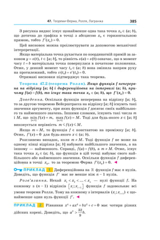 47.		теореми	ферма,	ролля,	Лагранжа 385
З рисунка видно: існує щонайменше одна така точка x0 ∈ (a; b),
що дотична до графіка в точці з абсцисою x0 є горизонтальною
прямою, тобто ′ =f x( ) .0 0
Цей висновок можна проілюструвати за допомогою механічної
інтерпретації.
Якщо матеріальна точка рухається по координатній прямій за за-
коном y = s(t), t ∈ [a; b], то рівність s(a) = s(b) означає, що в момент
часу t = b матеріальна точка повернулася в початкове положення.
Отже, у деякий момент часу t0 ∈ (a; b) вона змінила напрям руху
на протилежний, тобто v(t0) = s′(t0) = 0.
Отримані висновки підтверджує така теорема.
Теорема 47.2 (теорема Ролля). Якщо функція f неперерв-
на на відрізку [a; b] і диференційовна на інтервалі (a; b), при-
чому f (a) = f (b), то існує така точка x0 ∈ (a; b), що  ′ =f x( ) .0 0
Доведення. Оскільки функція неперервна на відрізку [a; b],
то за другою теоремою Вейєрштрасса на відрізку [a; b] існують такі
значення аргументу, при яких функція f досягає своїх найбільшо-
го та найменшого значень. Іншими словами, існують такі числа m
і M, що min ( ) ,
[ ; ]a b
f x m= max ( ) .
[ ; ]a b
f x M= Тоді для будь-якого x ∈ [a; b]
виконується нерівність m f x Mm m( ) .
Якщо m = M, то функція f є константою на проміжку [a; b].
Отже, ′ =f x( ) 0 для будь-якого x ∈ (a; b).
Розглянемо випадок, коли m ≠ M. Тоді функція f не може на
одному кінці відрізка [a; b] набувати найбільшого значення, а на
іншому — найменшого. Справді, f(a) = f(b), а m ≠ M. Отже, існує
така точка x0 ∈ (a; b), що функція в цій точці набуває свого най-
більшого або найменшого значення. Оскільки функція f диферен-
ційовна в точці x0, то за теоремою Ферма ′ =f x( ) .0 0 ◄
Приклад 1 Диференційовна на » функція f має n нулів.
Доведіть, що функція ′f має не менше ніж n – 1 нулів.
Розв’язання. Нехай x x xn1 2< < <... — нулі функції f. На
кожному з (n – 1) відрізків x xi i; + 1 функція f задовольняє всі
умови теореми Ролля. Тому на кожному з інтервалів ( ; )x xi i +1 є що-
найменше один нуль функції ′f . ◄
Приклад 2 Рівняння x4
+ ax3
+ bx2
+ c = 0 має чотири різних
дійсних корені. Доведіть, що a b2 32
9
> .
 