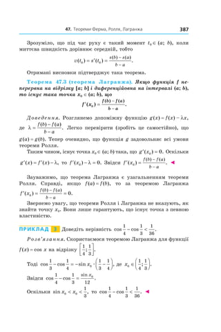 47. Теореми ферма, ролля, Лагранжа 387
Зрозуміло,  що  під  час  руху  є  такий  момент  t0 ∈ (a;  b),  коли 
миттєва швидкість дорівнює середній, тобто
v t s t
s b s a
b a
( ) ( ) .
( ) ( )
0 0= ′ =
−
−
Отримані висновки підтверджує така теорема.
Теорема 47.3 (теорема Лагранжа). Якщо функція f не-
перервна на відрізку [a; b] і диференційовна на інтервалі (a; b),
то існує така точка x0 ∈ (a; b), що
′ =
−
−
f x
f b f a
b a
( ) .
( ) ( )
0
Доведення. Розглянемо допоміжну функцію g(x) = f(x) – lx, 
де  λ =
−
−
f b f a
b a
( ) ( )
.  Легко  перевірити  (зробіть  це  самостійно),  що 
g(a) = g(b). Тепер очевидно, що функція g задовольняє всі умови 
теореми Ролля.
Таким чином, існує точка x0 ∈ (a; b) така, що  ′ =g x( ) .0 0  Оскільки 
′ = ′ −g x f x( ) ( ) ,λ  то  ′ − =f x( ) .0 0λ  Звідси  ′ =
−
−
f x
f b f a
b a
( ) .
( ) ( )
0  ◄
Зауважимо,  що  теорема  Лагранжа  є  узагальненням  теореми 
Ролля.  Справді,  якщо  f(a) = f(b),  то  за  теоремою  Лагранжа 
′ = =
−
−
f x
f b f a
b a
( ) .
( ) ( )
0 0
Звернемо увагу, що теореми Ролля і Лагранжа не вказують, як 
знайти точку x0. Вони лише гарантують, що існує точка з певною 
властивістю.
Приклад 3  Доведіть нерівність  cos cos .
1
4
1
3
1
36
− <
Розв’язання. Скористаємося теоремою Лагранжа для функції 
f(x) = cos x на відрізку 
1
4
1
3
; .



  
Тоді  cos cos sin ,
1
3
1
4
1
3
1
4
0− = − −



x æ  де  x0
1
4
1
3
∈



; .  
Звідси  cos cos .
sin1
4
1
3 12
0
− =
x
 
Оскільки  sin ,x x0 0
1
3
< <  то  cos cos .
1
4
1
3
1
36
− <  ◄
 