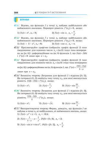 §	7.	пОхіДна	та	її	застОсування388
ВПРАВИ
47.1.° Відомо, що функція f у точці x0 набуває найбільшого або
найменшого значення. Перевірте рівність ′ =f x( ) ,0 0 якщо:
1) f(x) = x6
, x0 = 0; 2) f(x) = sin x, x0
2
=
π
.
47.2.° Відомо, що функція f у точці x0 набуває найбільшого або
найменшого значення. Перевірте рівність ′ =f x( ) ,0 0 якщо:
1) f(x) = 5 – x2
, x0 = 0; 2) f(x) = cos x, x0 = π.
47.3.° Проілюструйте графічно (зобразіть графік функції f) таке
твердження: для кожного числа x a b0 ∈( ; ) існує така неперерв-
на на [a; b] і диференційовна на (a; b) функція f, що f(a) = f(b)
і ′ =f x( ) 0 лише при x x= 0.
47.4.° Проілюструйте графічно (зобразіть графік функції f) таке
твердження: для кожного числа x a b0 ∈( ; ) існує така неперервна
на [a; b] і диференційовна на (a; b) функція f, що ′ =
−
−
f x
f b f a
b a
( )
( ) ( )
лише при x x= 0.
47.5.•
Запишіть теорему Лагранжа для функції f і відрізка [1; 2].
На інтервалі (1; 2) знайдіть таку точку x0, для якої виконується
рівність f f f x( ) ( ) ( ),2 1 0− = ′ якщо:
1) f(x) = x3
; 2) f x
x
( ) ;=
1
3) f x
x
( ) sin .=
π
2
47.6.•
Запишіть теорему Лагранжа для функції f і відрізка [1; 3].
На інтервалі (1; 3) знайдіть таку точку x0, для якої виконується
рівність
f f
f x
( ) ( )
( ),
3 1
2
0
−
= ′ якщо:
1) f(x) = x2
; 2) f x x( ) ;= 3) f x
x
( ) cos .=
π
4
47.7.•
Використовуючи теорему Ферма, доведіть, що функція f не
набуває в точці x0 ні найбільшого, ні найменшого значень, якщо:
1) f x x x( ) ,= + +4
1 x0 0 5= − , ;
2) f x x
x x
( ) ,= − −
−
1
1
1
D(f) = (1; 3), x0 2= ;
3) f x x x( ) sin cos ,= + 2
D(f) = [1; 2], x0
2
=
π
.
 