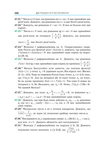 §	7.	пОхіДна	та	її	застОсування390
47.21.••
Числа a і b такі, що рівняння sin x = ax + b має принаймні два
розв’язки. Доведіть, що рівняння cos x = a має безліч розв’язків.
47.22.••
Доведіть, що рівняння xn
+ ax + b = 0 має не більше ніж три
корені.
47.23.••
Числа a і b такі, що рівняння tg x = ax + b має принаймні
два розв’язки на інтервалі −




π π
2 2
; . Доведіть, що рівняння
cos x
a
=
1
має безліч розв’язків.
47.24.••
Функція f диференційовна на ». Скориставшись теоре-
мою Ролля для функції g(x) = f(x) sin x, доведіть, що рівняння
′ + =f x x f x x( ) sin ( ) cos 0 має принаймні один корінь на відріз-
ку [0; p].
47.25.••
Функція f диференційовна на ». Доведіть, що рівняння
′ =f x( ) f(x) tg x має принаймні один корінь на проміжку −




π π
2 2
; .
47.26.••
Василь Заплутайко хоче довести, що похідна функції
f x x( ) = у точці x0 0= дорівнює нулю. Він міркує так. Маємо:
f(–1) = f(1). Тому за теоремою Ролля існує точка x0 1 1∈ −( ; ) така,
що ′ =f x( ) .0 0 Але на інтервалі (0; 1) такої точки x0 не існує,
бо на цьому проміжку f(x) = x і ′ =f x( ) .1 Так само її немає на
інтервалі (–1; 0). Виходить, що x0 0= . Отже, ′ = ′ =f x f( ) ( ) .0 0 0
Чи правий Василь?
47.27.*
Доведіть, що коли a
a a
n
n
0
1
2 1
0+ + + =
+
... , то рівняння a0 +
+ a1x + a2x2
+ ... + anxn
= 0 має щонайменше один корінь.
47.28.*
Доведіть, що при будь-яких дійсних a1, a2, ..., an рівняння
an cos nx + an – 1 cos(n – 1)x + ... + a1 cos x = 0 має щонайменше
один корінь.
47.29.*
Натуральне число n не є точним квадратом. Доведіть, що
n
n
{ } >
1
2
, де через {a} позначено дробову частину числа a.
47.30.*
Послідовність ( )xn задовольняє умови: x1 0 1∈[ ; ] і x xn n+ =1 cos
для всіх n ∈». Доведіть збіжність цієї послідовності.
47.31.*
Функція f диференційовна на відрізку [–2; 2]. Доведіть
існування такого значення x ∈ −[ ; ],2 2 що
′
+
<
f x
f x
( )
( )
.
1
2
1
 