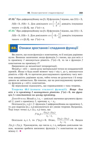 48.		Ознаки	зростання	і	спадання	функції 391
47.32.*
Про диференційовну на [1; 3] функцію f відомо, що f(1) = 2,
f(2) = 3, f(3) = 1. Для довільного a ∈ −




1
2
1; доведіть існування
такого x ∈[ ; ],1 3 що ′ =f x a( ) .
47.33.*
Про диференційовну на [1; 3] функцію f відомо, що f(1) = 2,
f(2) = 3, f(3) = 1. Для довільного a ∈ − −



2
1
2
; доведіть існування
такого x ∈[ ; ],1 3 що ′ =f x a( ) .
	 48.	 Ознаки	зростання	і	спадання	функції	 Ознаки48.	 Ознаки
Ви знаєте, що коли функція є константою, то її похідна дорівнює
нулю. Виникає запитання: якщо функція f є такою, що для всіх x
із проміжку I виконується рівність ′ =f x( ) ,0 то чи є функція f
константою на проміжку I?
Звернемося до механічної інтерпретації.
Нехай y = s(t) — закон руху матеріальної точки по координатній
прямій. Якщо в будь-який момент часу t від t1 до t2 виконується
рівність ′ =s t( ) ,0 то протягом розглядуваного проміжку часу мит-
тєва швидкість дорівнює нулю, тобто точка не рухається і її коор-
дината не змінюється. Це означає, що на розглядуваному проміж-
ку функція y = s(t) є константою.
Ці міркування підказують, що справедливою є така теорема.
Теорема 48.1 (ознака сталості функції).    Якщо    для 
всіх x із проміжку I виконується рівність  ′ =f x( ) ,0 то функ-
ція f є константою на цьому проміжку.
Доведення. Нехай x1 і x2 — довільні значення аргументу функ-
ції f, узяті з проміжку I, причому x1 < x2.
Оскільки [x1; x2] ⊂ I і функція f диференційовна на проміжку I,
то для відрізка [x1; x2] виконуються всі умови теореми Лагранжа.
Тоді існує точка x0 ∈ (x1; x2) така, що
′ =
−
−
f x
f x f x
x x
( ) .
( ) ( )
0
2 1
2 1
Оскільки x0 ∈ I, то ′ =f x( ) .0 0 Отже,
f x f x
x x
( ) ( )
.2 1
2 1
0
−
−
= Звідси
f x f x( ) ( ).2 1= Ураховуючи, що числа x1 і x2 вибрано довільним чи-
ном, можемо зробити висновок: функція f є константою на про-
міжку I. ◄
 